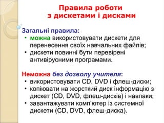 Правила роботи
з дискетами і дисками
Загальні правила:
• можна використовувати дискети для
перенесення своїх навчальних файлів;
• дискети повинні бути перевірені
антивірусними програмами.
Неможна без дозволу учителя:
• використовувати CD, DVD і флеш-диски;
• копіювати на жорсткий диск інформацію з
дискет (CD, DVD, флеш-дисків) і навпаки;
• завантажувати комп’ютер із системної
дискети (CD, DVD, флеш-диска).
 
