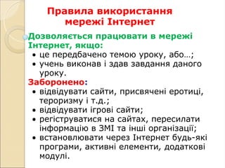 Правила використання
мережі Інтернет
Дозволяється працювати в мережі
Інтернет, якщо:
• це передбачено темою уроку, або…;
• учень виконав і здав завдання даного
уроку.
Заборонено:
• відвідувати сайти, присвячені еротиці,
тероризму і т.д.;
• відвідувати ігрові сайти;
• регіструватися на сайтах, пересилати
інформацію в ЗМІ та інші організації;
• встановлювати через Інтернет будь-які
програми, активні елементи, додаткові
модулі.
 