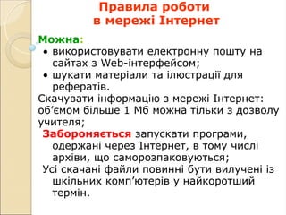 Правила роботи
в мережі Інтернет
Можна:
• використовувати електронну пошту на
сайтах з Web-інтерфейсом;
• шукати матеріали та ілюстрації для
рефератів.
Скачувати інформацію з мережі Інтернет:
об’ємом більше 1 Мб можна тільки з дозволу
учителя;
Забороняється запускати програми,
одержані через Інтернет, в тому числі
архіви, що саморозпаковуються;
Усі скачані файли повинні бути вилучені із
шкільних комп’ютерів у найкоротший
термін.
 