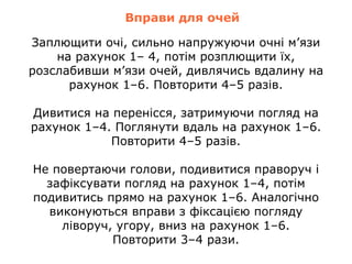 Вправи для очей
Заплющити очі, сильно напружуючи очні м’язи
на рахунок 1– 4, потім розплющити їх,
розслабивши м’язи очей, дивлячись вдалину на
рахунок 1–6. Повторити 4–5 разів.
Дивитися на перенісся, затримуючи погляд на
рахунок 1–4. Поглянути вдаль на рахунок 1–6.
Повторити 4–5 разів.
Не повертаючи голови, подивитися праворуч і
зафіксувати погляд на рахунок 1–4, потім
подивитись прямо на рахунок 1–6. Аналогічно
виконуються вправи з фіксацією погляду
ліворуч, угору, вниз на рахунок 1–6.
Повторити 3–4 рази.
 
