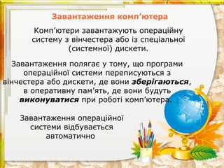 Завантаження комп’ютера
Завантаження полягає у тому, що програми
операційної системи переписуються з
вінчестера або дискети, де вони зберігаються,
в оперативну пам’ять, де вони будуть
виконуватися при роботі комп’ютера.
Завантаження операційної
системи відбувається
автоматично
Комп’ютери завантажують операційну
систему з вінчестера або із спеціальної
(системної) дискети.
 