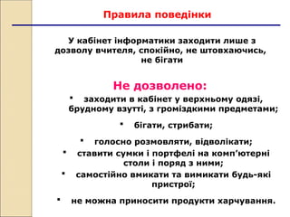 Правила поведінки
Не дозволено:
 заходити в кабінет у верхньому одязі,
брудному взутті, з громіздкими предметами;
 бігати, стрибати;
 голосно розмовляти, відволікати;
 ставити сумки і портфелі на комп’ютерні
столи і поряд з ними;
 самостійно вмикати та вимикати будь-які
пристрої;
 не можна приносити продукти харчування.
У кабінет інформатики заходити лише з
дозволу вчителя, спокійно, не штовхаючись,
не бігати
 