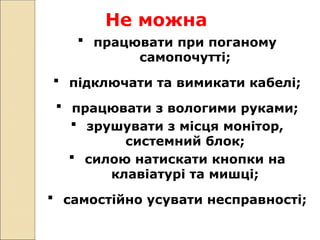 Не можна
 працювати при поганому
самопочутті;
 підключати та вимикати кабелі;
 працювати з вологими руками;
 зрушувати з місця монітор,
системний блок;
 силою натискати кнопки на
клавіатурі та мишці;
 самостійно усувати несправності;
 
