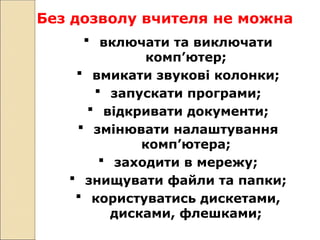 Без дозволу вчителя не можна
 включати та виключати
комп’ютер;
 вмикати звукові колонки;
 запускати програми;
 відкривати документи;
 змінювати налаштування
комп’ютера;
 заходити в мережу;
 знищувати файли та папки;
 користуватись дискетами,
дисками, флешками;
 