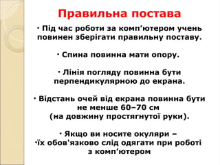 Правильна постава
• Під час роботи за комп’ютером учень
повинен зберігати правильну поставу.
• Спина повинна мати опору.
• Лінія погляду повинна бути
перпендикулярною до екрана.
• Відстань очей від екрана повинна бути
не менше 60–70 cм
(на довжину простягнутої руки).
• Якщо ви носите окуляри –
•їх обов'язково слід одягати при роботі
з комп’ютером
 