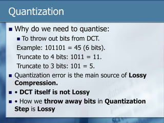 Quantization
 Why do we need to quantise:
 To throw out bits from DCT.
Example: 101101 = 45 (6 bits).
Truncate to 4 bits: 1011 = 11.
Truncate to 3 bits: 101 = 5.
 Quantization error is the main source of Lossy
Compression.
 • DCT itself is not Lossy
 • How we throw away bits in Quantization
Step is Lossy
 