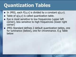 Quantization Tables
 In JPEG, each F[u,v] is divided by a constant q(u,v).
 Table of q(u,v) is called quantization table.
 Eye is most sensitive to low frequencies (upper left
corner), less sensitive to high frequencies (lower right
corner)
 JPEG Standard defines 2 default quantization tables, one
for luminance (below), one for chrominance. E.g Table
below
 