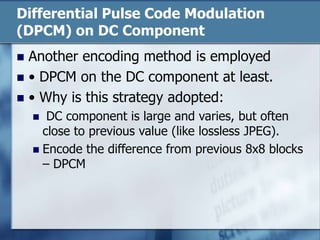 Differential Pulse Code Modulation
(DPCM) on DC Component
 Another encoding method is employed
 • DPCM on the DC component at least.
 • Why is this strategy adopted:
 DC component is large and varies, but often
close to previous value (like lossless JPEG).
 Encode the difference from previous 8x8 blocks
– DPCM
 