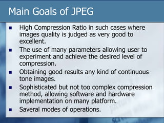 Main Goals of JPEG
 High Compression Ratio in such cases where
images quality is judged as very good to
excellent.
 The use of many parameters allowing user to
experiment and achieve the desired level of
compression.
 Obtaining good results any kind of continuous
tone images.
 Sophisticated but not too complex compression
method, allowing software and hardware
implementation on many platform.
 Saveral modes of operations.
 
