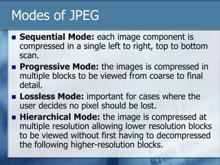 Modes of JPEG
 Sequential Mode: each image component is
compressed in a single left to right, top to bottom
scan.
 Progressive Mode: the images is compressed in
multiple blocks to be viewed from coarse to final
detail.
 Lossless Mode: important for cases where the
user decides no pixel should be lost.
 Hierarchical Mode: the image is compressed at
multiple resolution allowing lower resolution blocks
to be viewed without first having to decompressed
the following higher-resolution blocks.
 