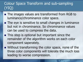 Colour Space Transform and sub-sampling
(YIQ)
 The images values are transformed from RGB to
luminance/chrominance color space.
 The eye is sensitive to small changes in luminance
but not in chrominance. So chrominance values
can be used to compress the data.
 This step is optional but important since the
remainder of the algorithm works on each color
component saperately.
 Without transforming the color space, none of the
three color components will tolerate the much loss
leading to worse compression.
 