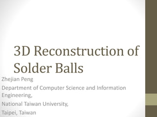 3D Reconstruction of
Solder Balls
Zhejian Peng
Department of Computer Science and Information
Engineering,
National Taiwan University,
Taipei, Taiwan
 