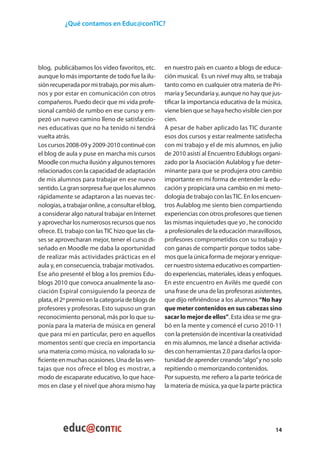 ¿Qué contamos en Educ@conTIC?




blog, publicábamos los vídeo favoritos, etc.        en nuestro país en cuanto a blogs de educa-
aunque lo más importante de todo fue la ilu-        ción musical. Es un nivel muy alto, se trabaja
sión recuperada por mi trabajo, por mis alum-       tanto como en cualquier otra materia de Pri-
nos y por estar en comunicación con otros           maria y Secundaria y, aunque no hay que jus-
compañeros. Puedo decir que mi vida profe-          tificar la importancia educativa de la música,
sional cambió de rumbo en ese curso y em-           viene bien que se haya hecho visible cien por
pezó un nuevo camino lleno de satisfaccio-          cien.
nes educativas que no ha tenido ni tendrá           A pesar de haber aplicado las TIC durante
vuelta atrás.                                       esos dos cursos y estar realmente satisfecha
Los cursos 2008-09 y 2009-2010 continué con         con mi trabajo y el de mis alumnos, en julio
el blog de aula y puse en marcha mis cursos         de 2010 asistí al Encuentro Edublogs organi-
Moodle con mucha ilusión y algunos temores          zado por la Asociación Aulablog y fue deter-
relacionados con la capacidad de adaptación         minante para que se produjera otro cambio
de mis alumnos para trabajar en ese nuevo           importante en mi forma de entender la edu-
sentido. La gran sorpresa fue que los alumnos       cación y propiciara una cambio en mi meto-
rápidamente se adaptaron a las nuevas tec-          dología de trabajo con las TIC. En los encuen-
nologías, a trabajar online, a consultar el blog,   tros Aulablog me siento bien compartiendo
a considerar algo natural trabajar en Internet      experiencias con otros profesores que tienen
y aprovechar los numerosos recursos que nos         las mismas inquietudes que yo , he conocido
ofrece. EL trabajo con las TIC hizo que las cla-    a profesionales de la educación maravillosos,
ses se aprovecharan mejor, tener el curso di-       profesores comprometidos con su trabajo y
señado en Moodle me daba la oportunidad             con ganas de compartir porque todos sabe-
de realizar más actividades prácticas en el         mos que la única forma de mejorar y enrique-
aula y, en consecuencia, trabajar motivados.        cer nuestro sistema educativo es compartien-
Ese año presenté el blog a los premios Edu-         do experiencias, materiales, ideas y enfoques.
blogs 2010 que convoca anualmente la aso-           En este encuentro en Avilés me quedé con
ciación Espiral consiguiendo la peonza de           una frase de una de las profesoras asistentes,
plata, el 2º premio en la categoría de blogs de     que dijo refiriéndose a los alumnos “No hay
profesores y profesoras. Esto supuso un gran        que meter contenidos en sus cabezas sino
reconocimiento personal, más por lo que su-         sacar lo mejor de ellos”. Esta idea se me gra-
ponía para la materia de música en general          bó en la mente y comencé el curso 2010-11
que para mí en particular, pero en aquellos         con la pretensión de incentivar la creatividad
momentos sentí que crecía en importancia            en mis alumnos, me lancé a diseñar activida-
una materia como música, no valorada lo su-         des con herramientas 2.0 para darlos la opor-
ficiente en muchas ocasiones. Una de las ven-       tunidad de aprender creando “algo” y no solo
tajas que nos ofrece el blog es mostrar, a          repitiendo o memorizando contenidos.
modo de escaparate educativo, lo que hace-          Por supuesto, me refiero a la parte teórica de
mos en clase y el nivel que ahora mismo hay         la materia de música, ya que la parte práctica




                                                                                               14
 