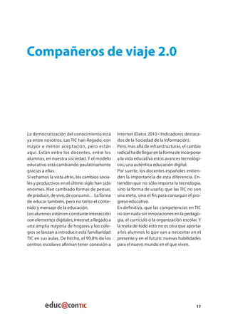 Compañeros de viaje 2.0




La democratización del conocimiento está        Internet (Datos 2010 - Indicadores destaca-
ya entre nosotros. Las TIC han llegado, con     dos de la Sociedad de la Información).
mayor o menor aceptación, pero están            Pero, más allá de infraestructuras, el cambio
aquí. Están entre los docentes, entre los       radical ha de llegar en la forma de incorporar
alumnos, en nuestra sociedad. Y el modelo       a la vida educativa estos avances tecnológi-
educativo está cambiando paulatinamente         cos; una auténtica educación digital.
gracias a ellas.                                Por suerte, los docentes españoles entien-
Si echamos la vista atrás, los cambios socia-   den la importancia de esta diferencia. En-
les y productivos en el último siglo han sido   tienden que no sólo importa la tecnología,
enormes. Han cambiado formas de pensar,         sino la forma de usarla; que las TIC no son
de producir, de vivir, de consumir… La forma    una meta, sino el fin para conseguir el pro-
de educar también, pero no tanto el conte-      greso educativo.
nido y mensaje de la educación.                 En definitiva, que las competencias en TIC
Los alumnos están en constante interacción      no son nada sin innovaciones en la pedago-
con elementos digitales, Internet a llegado a   gía, el currículo o la organización escolar. Y
una amplia mayoría de hogares y los cole-       la meta de todo esto no es otra que aportar
gios se lanzan a introducir esta familiaridad   a los alumnos lo que van a necesitar en el
TIC en sus aulas. De hecho, el 99,8% de los     presente y en el futuro: nuevas habilidades
centros escolares afirman tener conexión a      para el nuevo mundo en el que viven.




                                                                                           17
 