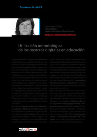 Compañeros de viaje 2.0




                                              Inmaculada Tello
                                              Profesora titular.
                                              Escuela Universitaria Cardenal Cisneros.
                                              inmaculada.tello@cardenalcisneros.es




         Utilización metodológica
         de los recursos digitales en educación

Desde que Internet y los recursos digitales han      cación. Pero si los nativos digitales no le ven
invadido nuestra sociedad, no hacemos otra           aplicación al ámbito educativo, no hablemos de
cosa que analizar las ventajas e inconvenientes      los que son considerados analfabetos digitales.
de su utilización en la vida diaria, y más concre-   Se están realizando en los últimos años muchas
tamente en el ámbito educativo. Hablamos,            investigaciones en torno al uso adecuado de las
entre otras cosas, de una generación de nati-        herramientas colaborativas en educación y aún
vos digitales, que en realidad tampoco saben         hoy poco se sabe de ellas. El profesorado que
sacar el máximo partido a estos recursos. Aún        está activo en el aula, necesita orientaciones de
hoy en día, hay alumnos reconocidos como             uso para aplicarlas en educación, ¿cómo utilizo
nativos digitales que no saben crear un formu-       Facebook para mis clases? , ¿cómo puedo
lario digital con Google Docs, o que no saben        realizar un trabajo colaborativo con los alumnos
cómo enlazar transparencias que han creado           a través de internet? etc.
en un programa de gestión de transparencias.         Son muchas las herramientas colaborativas
Acciones muy útiles para su vida académica           que tenemos a nuestra disposición y pode-
que no saben realizar pero que, sin embargo,         mos utilizar para finalidades muy diversas,
si lo hacen con otras tecnologías mejor que          pero para ello debemos familiarizarnos con
muchos de nosotros, como WhatsApp, Twitter           ellas, pues, en ocasiones, a algunos docen-
o Facebook.                                          tes les parece un lenguaje diferente, total-
Pero debemos pararnos a pensar si esas tec-          mente desconocido y sin sentido: blogs,
nologías las utilizan de forma adecuada. En          glogs, wikis, moodle, webquest… Un conjun-
estos últimos años se ha dado un gran impulso        to de vocablos que no significan nada para
en la adolescencia a la utilización de redes so-     algunas personas. Se habla de cinco perio-
ciales como Facebook, Tuenti o Google +. Sin         dos en la incorporación de las TIC en el do-
embargo, cuando les propones utilizar estas          cente, cinco fases que deberíamos ir aco-
herramientas en educación no le ven tanta apli-      giendo para avanzar de forma adecuada.



                                                                                                   28
 