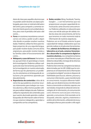 Compañeros de viaje 2.0




      diario de clase para aquellos alumnos que      • 	 Redes sociales (Ning, Facebook, Twenty,
      no puedan asistir durante una época pro-          Google+…): son herramientas que nos
      longada, para crear un noticiario del aula o      proporcionan una gran capacidad de co-
      del centro, para compartir y comentar en-         municación, tanto síncrona como asíncro-
      laces de interés para la comunidad educa-         na. Podemos utilizarlas en educación para
      tiva, para crear el periódico del aula o del      crear una red de aula que dé cabida a to-
      centro…                                           das las áreas de conocimiento, de forma
• 	   Foros: en ocasiones necesitamos comuni-           que tenemos en todo momento toda la
      carnos con otros y poder acudir a algún           información de nuestras asignaturas.
      sitio donde se puedan resolver nuestras        Podemos ver en el listado anterior la gran
      dudas. Podemos utilizar los foros para tra-    capacidad de trabajo colaborativo que nos
      bajar proyectos de una segunda lengua,         permite realizar en el aula estas herramientas.
      para poder resolver dudas comunes de las       Pero, además de facilitarnos el trabajo co-
      asignaturas, para poder resolver dudas a       laborativo en el aula, estamos fomentan-
      las familias sobre el funcionamiento del       do a desarrollar la competencia digital en
      centro…                                        nuestros alumnos, esa competencia básica
• 	   Webquest y cazas del tesoro: herramien-        que viene marcada por el Real Decreto y que
      tas que permiten el aprendizaje a través       debemos desarrollar a lo largo de las diversas
      de la investigación. Podemos utilizar cual-    áreas de conocimiento.
      quiera de estas herramientas para fomen-       Podemos leer entre las competencias básicas
      tar la investigación en nuestro alumnado,      determinadas por la LOE (2006) que la com-
      de forma que les planteamos un proble-         petencia en el tratamiento de la información
      ma, les orientamos en la búsqueda de so-       y competencia digital “consiste en disponer de
      luciones y les permitimos aprender por         habilidades para buscar, obtener, procesar y
      descubrimiento.                                comunicar información, y para transformarla
• 	   Repositorios de contenidos: sitios de la       en conocimiento. Incorpora diferentes habili-
      red en los que podemos encontrar recur-        dades, que van desde el acceso a la información
      sos interesantes para trabajar con nues-       hasta su transmisión en distintos soportes una
      tros alumnos y ellos mismos pueden utili-      vez tratada, incluyendo la utilización de las tec-
      zar para realizar trabajos de aula. Podemos    nologías de la información y la comunicación
      utilizar los repositorios de contenidos para   como elemento esencial para informarse,
      que nuestro alumnado aprenda a realizar        aprender y comunicarse. Está asociada con la
      búsquedas de información sobre el tema-        búsqueda, selección, registro y tratamiento o
      rio que estamos trabajando y aprendan a        análisis de la información, utilizando técnicas y
      compartirlo con los compañeros.                estrategias diversas para acceder a ella según




                                                                                                    30
 