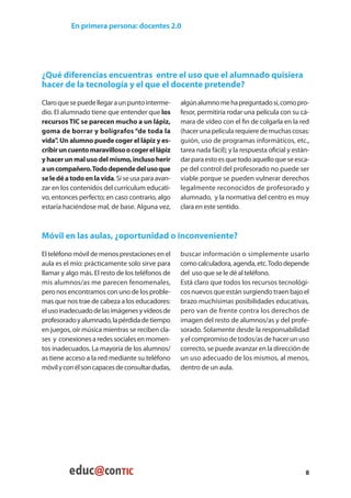 En primera persona: docentes 2.0




¿Qué diferencias encuentras entre el uso que el alumnado quisiera
hacer de la tecnología y el que el docente pretende?
Claro que se puede llegar a un punto interme-      algún alumno me ha preguntado si, como pro-
dio. El alumnado tiene que entender que los        fesor, permitiría rodar una película con su cá-
recursos TIC se parecen mucho a un lápiz,          mara de vídeo con el fin de colgarla en la red
goma de borrar y bolígrafos “de toda la            (hacer una película requiere de muchas cosas:
vida” Un alumno puede coger el lápiz y es-
      .                                            guión, uso de programas informáticos, etc.,
cribir un cuento maravilloso o coger el lápiz      tarea nada fácil); y la respuesta oficial y están-
y hacer un mal uso del mismo, incluso herir        dar para esto es que todo aquello que se esca-
a un compañero. Todo depende del uso que           pe del control del profesorado no puede ser
se le dé a todo en la vida. Si se usa para avan-   viable porque se pueden vulnerar derechos
zar en los contenidos del currículum educati-      legalmente reconocidos de profesorado y
vo, entonces perfecto; en caso contrario, algo     alumnado, y la normativa del centro es muy
estaría haciéndose mal, de base. Alguna vez,       clara en este sentido.



Móvil en las aulas, ¿oportunidad o inconveniente?
El teléfono móvil de menos prestaciones en el      buscar información o simplemente usarlo
aula es el mío: prácticamente solo sirve para      como calculadora, agenda, etc. Todo depende
llamar y algo más. El resto de los teléfonos de    del uso que se le dé al teléfono.
mis alumnos/as me parecen fenomenales,             Está claro que todos los recursos tecnológi-
pero nos encontramos con uno de los proble-        cos nuevos que están surgiendo traen bajo el
mas que nos trae de cabeza a los educadores:       brazo muchísimas posibilidades educativas,
el uso inadecuado de las imágenes y vídeos de      pero van de frente contra los derechos de
profesorado y alumnado, la pérdida de tiempo       imagen del resto de alumnos/as y del profe-
en juegos, oír música mientras se reciben cla-     sorado. Solamente desde la responsabilidad
ses y conexiones a redes sociales en momen-        y el compromiso de todos/as de hacer un uso
tos inadecuados. La mayoría de los alumnos/        correcto, se puede avanzar en la dirección de
as tiene acceso a la red mediante su teléfono      un uso adecuado de los mismos, al menos,
móvil y con él son capaces de consultar dudas,     dentro de un aula.




                                                                                                   8
 