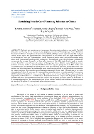 International Journal of Business Marketing and Management (IJBMM)
Volume 3 Issue 2 February 2018, P.P.13-35
ISSN: 2456-4559
www.ijbmm.com
International Journal of Business Marketing and Management (IJBMM) Page 13
Sustaining Health Care Financing Schemes in Ghana
1
Kwame Asamoah 2
Michael Kwame Gbegble3
Samuel Adu-Poku, 4
James
SegtubDugrah
1
Department of Purchasing and Supply, Wa Polytechnic, Ghana
2
Department of Accountancy, Post Office Box 553,Wa Polytechnic, Ghana
3 Department of Purchasing and Supply, Wa Polytechnic, Ghana
4
Department of General and Liberal Studies, Wa Polytechnic, Ghana
ABSTRACT: The health of a people to a very large extent determines their productivity and wealth. The 2010
Population and Housing Census indicates that a significant proportion of the Bunkpurugu-Yunyoo District in
Ghana (over 75%) are living below the poverty line of GH¢228.00 per annum (approximately US $120 per
annum). It then implies that approximately the same proportion or even a little above that might not be able to
access health care under the ‘cash and carry’ system. Inability to access health care will lead to poor health
status of the residents and thus lower their productivity. Eventually the poverty levels of these residents will
worsen and thus increase the number of those below the poverty line. This study therefore seeks to identify
reasons behind low renewal rates of members of Bunkpurugu-Yunyoo District Mutual Health Insurance
Schemes. In Ghana, studies on renewal of health insurance are very few, if they exist at all. Most studies have
documented issues and challenges the system faces in terms of accessibility, efficiency, quality of the health care
delivery and initial enrolment. In consideration of the level of research done on health insurance renewals in
the country therefore, the researcher adopted the exploratory design for the study. The study was to ascertain
why majority of clients do not renew their cards and the main observations were that majority of respondents
(63.8%) attributed the failure to renew membership cards to lack of money. Interestingly rather, majority of
respondents (75.5%) who used a health facility in the past 12 months were satisfied with the quality of services
provided and 73.5% of respondents said they were satisfied with the quality of services offered by the Scheme. It
is recommended therefore that management of the various schemes intensify education on the need to sustain
the benefits of the scheme by renewing their subscriptions every year.
Key words: health care financing, financial constraints, health insurance, sustainability, cash and carry system
I. Background of the Study
The health of the people of every nation is normally considered to be the pivot of growth and
development of that nation. Good health does not only minimise disease and infirmities but also enhances the
social, economic, psychological and mental wellbeing of the individual (WHO, 1995).The international
conference on health (WHO, 1998) declared that the wealth of the world varies directly with the health of the
world‟s population. The declaration further called for action on all WHO member governments to increase
resources for the health sector to ensure that people attain the level of health that will permit them to lead
socially and economically productive lives. However, financing health care has been a very difficult task all the
world over and various countries continue to explore several avenues to lessen the burden of financing health
care on government and to further improve access to quality health care by all residents. Scarce economic
resources, low or modest economic growth, constraints on the public sector and low organisational capacity
explain why the design of adequate health financing systems in developing countries, especially the low income
ones, remains cumbersome and the subject of significant debate. Earlier on, cost-recovery for health care via
user fees was established in many developing countries usually as a response to severe constraints on
government finance (WHO, 2003), and Ghana was no exception. However over the last decade, social health
insurance is emerging as the most preferred form of financing health care costs in most countries, yet its
 