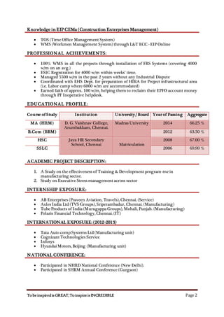 TobeinspiredisGREAT,ToinspireisINCREDIBLE Page 2
Knowledge in EIP CEMa (Construction Enterprises Management)
 TOS (Time Office Management System)
 WMS (Workmen Management System) through L&T ECC - EIP Online
PROFESSIONAL ACHIEVEMENTS:
 100% WMS in all the projects through installation of FRS Systems (covering 4000
w/m on an avg.)
 ESIC Registration for 4000 w/m within weeks’ time.
 Managed 5500 w/m in the past 2 years without any Industrial Dispute
 Coordinated with EHS Dept. for preparation of HIRA for Project infrastructural area
(i.e. Labor camp where 6000 w/m are accommodated)
 Earned faith of approx. 100 w/m, helping them to reclaim their EPFO account money
through PF Inoperative helpdesk.
EDUCATIONAL PROFILE:
Course of Study Institution University / Board Year of Passing Aggregate
MA (HRM) D. G. Vaishnav College,
Arumbakkam, Chennai.
Madras University 2014 66.25 %
B.Com (BBM) 2012 63.50 %
HSC Jaya HR Secondary
School, Chennai Matriculation
2008 67.00 %
SSLC 2006 69.90 %
ACADEMIC PROJECT DESCRIPTION:
1. A Study on the effectiveness of Training & Development program-me in
manufacturing sector.
2. Study on Executive Stress management across sector
INTERNSHIP EXPOSURE:
 AB Enterprises (Praveen Aviation, Travels), Chennai. (Service)
 Axles India Ltd (TVS Groups), Sriperambadur, Chennai. (Manufacturing)
 Tube Products of India (Murugappa Groups), Mohali, Punjab. (Manufacturing)
 Polaris Financial Technology, Chennai. (IT)
INTERNATIONAL EXPOSURE: (2012-2013)
 Tata Auto comp Systems Ltd (Manufacturing unit)
 Cognizant Technologies Service
 Infosys
 Hyundai Motors, Beijing (Manufacturing unit)
NATIONAL CONFERENCE:
 Participated in NHRD National Conference (New Delhi).
 Participated in SHRM Annual Conference (Gurgaon)
 