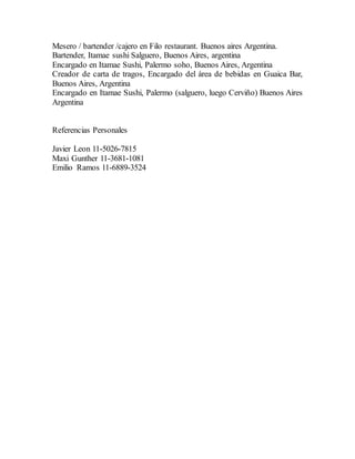 Mesero / bartender /cajero en Filo restaurant. Buenos aires Argentina.
Bartender, Itamae sushi Salguero, Buenos Aires, argentina
Encargado en Itamae Sushi, Palermo soho, Buenos Aires, Argentina
Creador de carta de tragos, Encargado del área de bebidas en Guaica Bar,
Buenos Aires, Argentina
Encargado en Itamae Sushi, Palermo (salguero, luego Cerviño) Buenos Aires
Argentina
Referencias Personales
Javier Leon 11-5026-7815
Maxi Gunther 11-3681-1081
Emilio Ramos 11-6889-3524
 