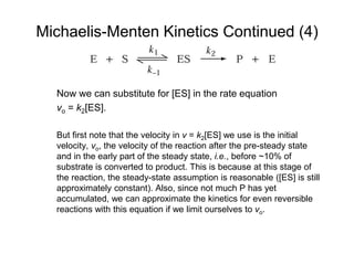 Michaelis-Menten Kinetics Continued (4)
Now we can substitute for [ES] in the rate equation
vo = k2[ES].
But first note that the velocity in v = k2[ES] we use is the initial
velocity, vo, the velocity of the reaction after the pre-steady state
and in the early part of the steady state, i.e., before ~10% of
substrate is converted to product. This is because at this stage of
the reaction, the steady-state assumption is reasonable ([ES] is still
approximately constant). Also, since not much P has yet
accumulated, we can approximate the kinetics for even reversible
reactions with this equation if we limit ourselves to vo.
 