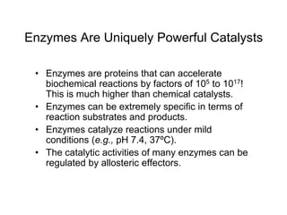 Enzymes Are Uniquely Powerful Catalysts
• Enzymes are proteins that can accelerate
biochemical reactions by factors of 105 to 1017!
This is much higher than chemical catalysts.
• Enzymes can be extremely specific in terms of
reaction substrates and products.
• Enzymes catalyze reactions under mild
conditions (e.g., pH 7.4, 37ºC).
• The catalytic activities of many enzymes can be
regulated by allosteric effectors.
 