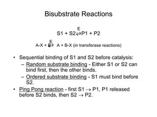 Bisubstrate Reactions
S1 + S2 P1 + P2
A-X + B A + B-X (in transferase reactions)
• Sequential binding of S1 and S2 before catalysis:
– Random substrate binding - Either S1 or S2 can
bind first, then the other binds.
– Ordered substrate binding - S1 must bind before
S2.
• Ping Pong reaction - first S1  P1, P1 released
before S2 binds, then S2  P2.
E


E


 