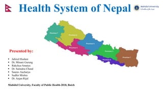 Health System of Nepal
Presented by:
 Jahirul Hushen
 Dr. Minani Gurung
 Rakchya Amatya
 Dr. Samukta Chand
 Saurav Aacharya
 Sudhir Mishra
 Dr. Anjan Rijal
Mahidol University, Faculty of Public Health-2018, Batch
 