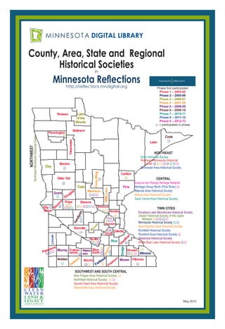 County, Area, State and Regional
Historical Societiesin
Minnesota Reflectionshttp://reflections.mndigital.org
Roseau
Beltrami
Pennington
Clearwater
Becker
Otter Tail
Douglas
Pope
Stevens
Big
Stone
Stearns
Sherburne
Anoka
Hennepin
Goodhue
Olmsted
Renville
Freeborn Fillmore
Nicollet
Blue
EarthPipestone
Scott
Dakota
Martin
Lake
Carlton
Faribault
Winona
Lake
of the
Woods
Clay
Todd
M
cLeod
Waseca
CrowWing
Jackson
Morrison
MilleLacs
☺
☺☺
☺
☺
☺☺☺
☺
☺☺☺☺☺☺
☺☺
☺☺
☺☺
☺
☺
☺
☺
☺
☺
☺
May 2013
☺
☺☺☺☺ Murray Waton-
wan
☺☺☺Grant
Mower
Cook
Kandiyohi
Nobles
☺
☺
Dodge
☺
☺
☺
☺
Rice
Cotton-
wood
CENTRAL
Cayuna Iron Range Heritage Network
Heritage Group North (Pine River)☺
Melrose Area Historical Society
Milaca Area Historical Society
Sauk Centre Area Historical Society
SOUTHWEST AND SOUTH CENTRAL
New Prague Area Historical Society ☺
Northfield Historical Society ☺☺
Sacred Heart Area Historical Society
Stewartville Area Historical Society
NORTHEAST
Esko Historical Society
Northeast Minnesota Historical
Center☺☺☺☺☺☺☺☺
Schroeder Area Historical Society
Lincoln
☺
☺
TWIN CITIES
Excelsior-Lake Minnetonka Historical Society
Jewish Historical Society of the Upper
Midwest☺☺☺☺☺
Minnesota Historical Society☺☺
New Brighton Area Historical Society
Richfield Historical Society
Rockford Area Historical Society☺
Westonka Historical Society
White Bear Lake Historical Society☺☺
☺☺
☺☺☺
☺☺
☺☺☺
☺
☺☺
☺☺☺☺
☺☺☺
NORTHWEST
NorthwestMinnesotaHistoricalCenter
Phase first participated
Phase 1 – 2003-05
Phase 2 – 2005-06
Phase 3 – 2006-07
Phase 4 – 2007-08
Phase 5 – 2008-09
Phase 6 – 2009-10
Phase 7 – 2010-11
Phase 8 – 2011-12
Phase 9 – 2012-13
☺ = participated in phase
Pine
 