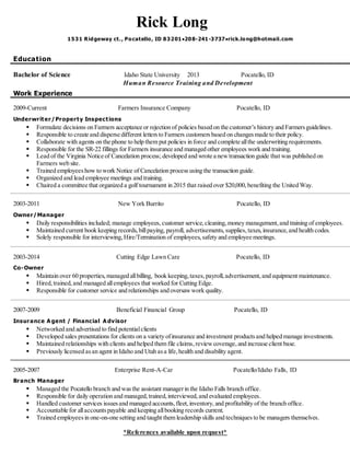 Rick Long
1531 Ridgeway ct., Pocatello, ID 83201208-241-3737rick.long@hotmail.com
Education
Bachelor of Science Idaho State University 2013 Pocatello, ID
Human Resource Training and Development
Work Experience
2009-Current Farmers Insurance Company Pocatello, ID
Underwriter/Property Inspections
 Formulate decisions on Farmers acceptance or rejection of policies based on the customer’s history and Farmersguidelines.
 Responsible to create and disperse different lettersto Farmers customers based on changes made to their policy.
 Collaborate with agents on the phone to help them put policies in force and complete allthe underwriting requirements.
 Responsible for the SR-22 fillings for Farmers insurance and managed other employees work and training.
 Lead of the Virginia Notice of Cancelation process; developed and wrote a new transaction guide that was published on
Farmers web site.
 Trained employeeshow to work Notice of Cancelation process using the transaction guide.
 Organized and lead employee meetings and training.
 Chaired a committee that organized a golf tournament in 2015 that raised over $20,000,benefiting the United Way.
2003-2011 New York Burrito Pocatello, ID
Owner/Manager
 Daily responsibilities included; manage employees,customer service,cleaning,money management,and training of employees.
 Maintained current book keeping records, billpaying, payroll, advertisements, supplies,taxes,insurance,and health codes.
 Solely responsible for interviewing, Hire/Termination of employees, safety and employee meetings.
2003-2014 Cutting Edge Lawn Care Pocatello, ID
Co-Owner
 Maintain over 60 properties,managed allbilling, book keeping, taxes,payroll,advertisement,and equipment maintenance.
 Hired, trained,and managed allemployees that worked for Cutting Edge.
 Responsible for customer service and relationships and oversawwork quality.
2007-2009 Beneficial Financial Group Pocatello, ID
Insurance A gent / Financial A dvisor
 Networked and advertised to find potentialclients
 Developed sales presentations for clients on a variety ofinsurance and investment productsand helped manage investments.
 Maintained relationships with clients and helped them file claims,reviewcoverage,and increase client base.
 Previously licensed asan agent in Idaho and Utah asa life,health and disability agent.
2005-2007 Enterprise Rent-A-Car Pocatello/Idaho Falls, ID
Branch Manager
 Managed the Pocatello branch and wasthe assistant managerin the Idaho Falls branch office.
 Responsible for daily operation and managed,trained,interviewed,and evaluated employees.
 Handled customer services issuesand managed accounts,fleet,inventory, and profitability of the branch office.
 Accountable for allaccountspayable and keeping allbooking records current.
 Trained employees in one-on-one setting and taught them leadership skills and techniques to be managers themselves.
*References available upon request*
 