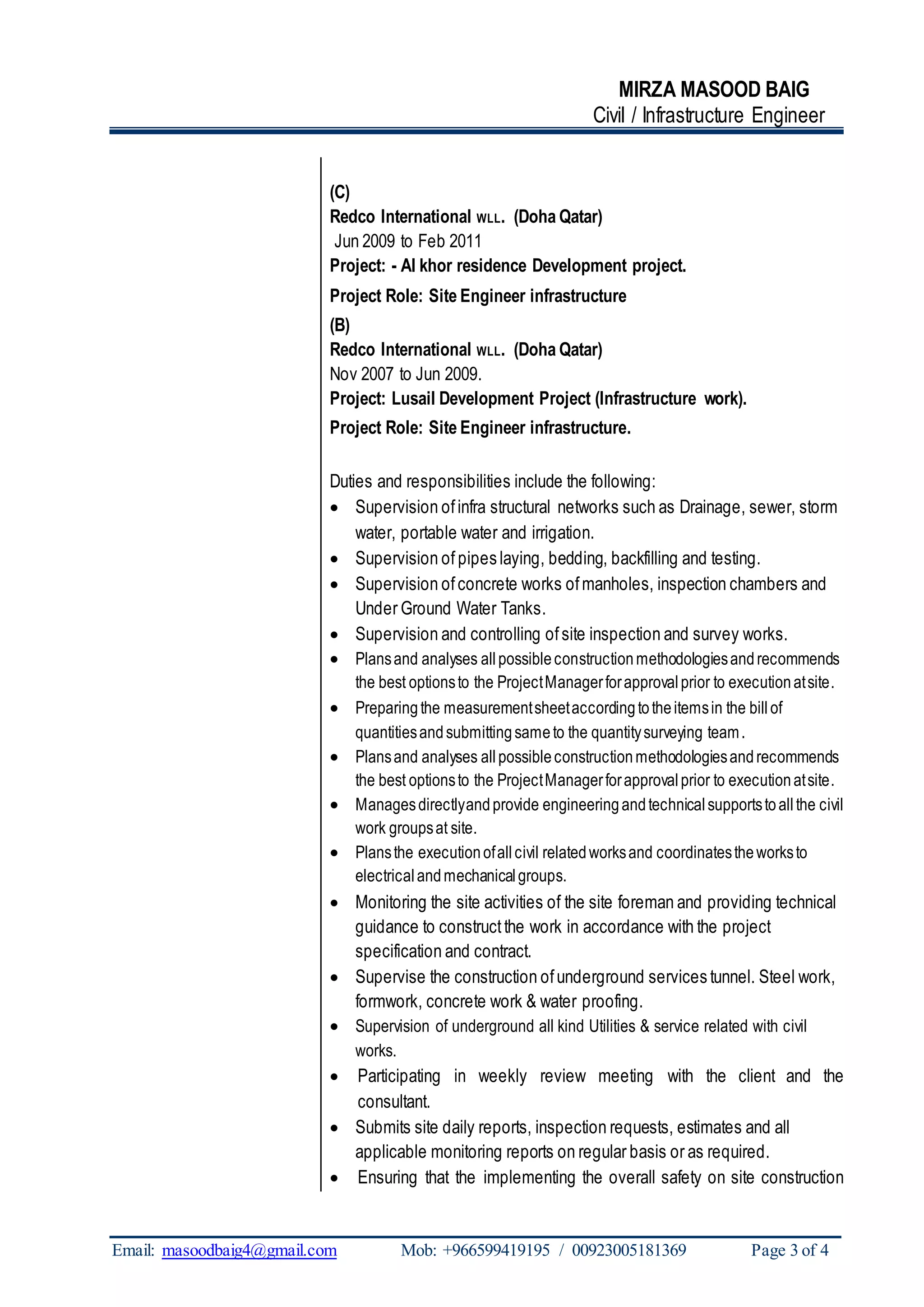 MIRZA MASOOD BAIG
Civil / Infrastructure Engineer
Email: masoodbaig4@gmail.com Mob: +966599419195 / 00923005181369 Page 3 of 4
(C)
Redco International WLL. (Doha Qatar)
Jun 2009 to Feb 2011
Project: - Al khor residence Development project.
Project Role: Site Engineer infrastructure
(B)
Redco International WLL. (Doha Qatar)
Nov 2007 to Jun 2009.
Project: Lusail Development Project (Infrastructure work).
Project Role: Site Engineer infrastructure.
Duties and responsibilities include the following:
 Supervision ofinfra structural networks such as Drainage, sewer, storm
water, portable water and irrigation.
 Supervision of pipes laying, bedding, backfilling and testing.
 Supervision ofconcrete works ofmanholes, inspection chambers and
Under Ground Water Tanks.
 Supervision and controlling ofsite inspection and survey works.
 Plansand analyses allpossibleconstructionmethodologiesandrecommends
the best optionsto the ProjectManagerforapprovalprior to executionatsite.
 Preparingthe measurementsheetaccordingtotheitemsin the billof
quantitiesandsubmittingsameto the quantitysurveying team.
 Plansand analyses allpossibleconstructionmethodologiesandrecommends
the best optionsto the ProjectManagerforapprovalprior to executionatsite.
 Managesdirectlyandprovide engineeringandtechnicalsupportstoallthe civil
work groupsat site.
 Plansthe executionofallcivil relatedworksand coordinatestheworksto
electrical andmechanicalgroups.
 Monitoring the site activities of the site foreman and providing technical
guidance to constructthe work in accordance with the project
specification and contract.
 Supervise the construction ofunderground services tunnel. Steel work,
formwork, concrete work & water proofing.
 Supervision of underground all kind Utilities & service related with civil
works.
 Participating in weekly review meeting with the client and the
consultant.
 Submits site daily reports, inspection requests, estimates and all
applicable monitoring reports on regular basis or as required.
 Ensuring that the implementing the overall safety on site construction
 