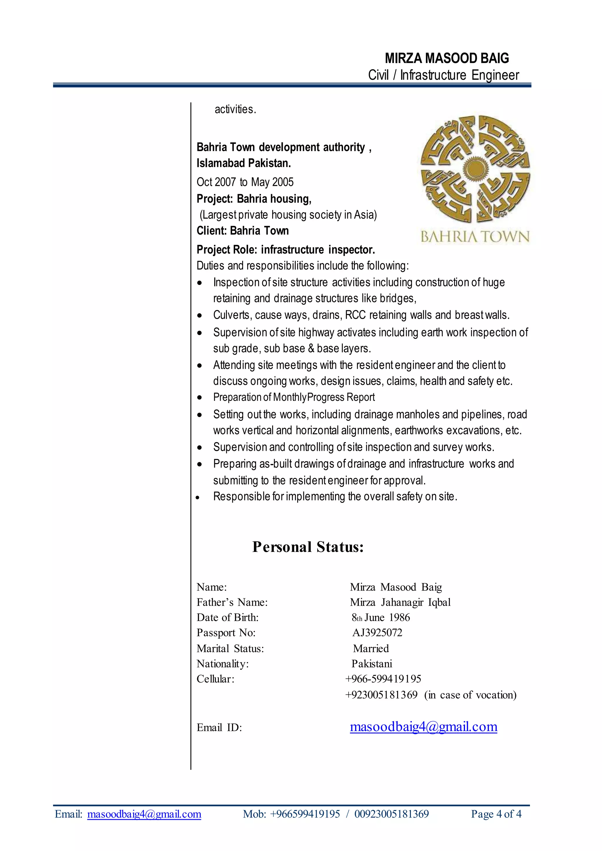 MIRZA MASOOD BAIG
Civil / Infrastructure Engineer
Email: masoodbaig4@gmail.com Mob: +966599419195 / 00923005181369 Page 4 of 4
activities.
Bahria Town development authority ,
Islamabad Pakistan.
Oct 2007 to May 2005
Project: Bahria housing,
(Largestprivate housing society in Asia)
Client: Bahria Town
Project Role: infrastructure inspector.
Duties and responsibilities include the following:
 Inspection ofsite structure activities including construction of huge
retaining and drainage structures like bridges,
 Culverts, cause ways, drains, RCC retaining walls and breastwalls.
 Supervision ofsite highway activates including earth work inspection of
sub grade, sub base & base layers.
 Attending site meetings with the residentengineer and the clientto
discuss ongoing works, design issues, claims, health and safety etc.
 Preparationof MonthlyProgress Report
 Setting outthe works, including drainage manholes and pipelines, road
works vertical and horizontal alignments, earthworks excavations, etc.
 Supervision and controlling ofsite inspection and survey works.
 Preparing as-built drawings ofdrainage and infrastructure works and
submitting to the residentengineer for approval.
 Responsible for implementing the overall safety on site.
Personal Status:
Name: Mirza Masood Baig
Father’s Name: Mirza Jahanagir Iqbal
Date of Birth: 8th June 1986
Passport No: AJ3925072
Marital Status: Married
Nationality: Pakistani
Cellular: +966-599419195
+923005181369 (in case of vocation)
Email ID: masoodbaig4@gmail.com
 