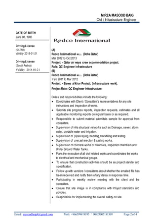 MIRZA MASOOD BAIG
Civil / Infrastructure Engineer
Email: masoodbaig4@gmail.com Mob: +966599419195 / 00923005181369 Page 2 of 4
DATE OF BIRTH
June 08, 1986
Driving License
(QATAR)
Validity 2018-01-21
Driving License
(Saudi Arabia)
Validity 2018-01-21
(A)
Redco International WLL. (Doha Qatar)
Mar 2012 to Oct 2013
Project: - Qatar air ways crew accommodation project.
Role: QC Engineer infrastructure
(B)
Redco International WLL. (Doha Qatar)
Feb 2011 to Mar 2012
Project: - Barwa al khor Project. (Infrastructure work).
Project Role: QC Engineer infrastructure
Duties and responsibilities include the following:
 Coordinates with Client / Consultant’s representatives for any site
instructions and inspection ofworks.
 Submits site progress reports, inspection requests, estimates and all
applicable monitoring reports on regular basis or as required.
 Responsible to submit material submittals sample for approval from
consultant.
 Supervision ofinfra structural networks such as Drainage, sewer, storm
water, portable water and irrigation.
 Supervision of pipes laying,bedding,backfilling and testing.
 Supervision of precasterection & casting works.
 Supervision ofconcrete works ofmanholes, inspection chambers and
Under Ground Water Tanks.
 Plans the execution ofall civil related works and coordinates the works
to electrical and mechanical groups.
 To ensure that construction activities should be as project stander and
specification.
 Follow up with vendors / consultants about whether the emailed file has
been received and notify them of any delay in response time.
 Participating in weekly review meeting with the client and the
consultant.
 Ensure that site image is in compliance with Project standards and
policies.
 Responsible for implementing the overall safety on site.
 