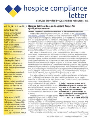 Vol. 16, No. 6 June 2015 | hospice compliance letter | Page 1
a service provided by weatherbee resources, inc.
Vol. 16, No. 6 June 2015
INSIDE THIS ISSUE
Hospice Spiritual Care an
Important Target for
Quality Improvement..............1
ICD-10 Is Coming.
Ready or Not............................3
Heart Failure Patients
Deserve Special Attention
from Hospices..........................4
Hospice and Palliative Care
Updates....................................6
hospice compliance
letter
Main points of cover story
about spiritual care:
u Hospice spiritual care is
a legitimate and important
target for quality improvement
activities;
u Spiritual care professionals
need reasonable caseloads
and support from the rest of
the team;
u They can help with difficult
cases involving pain, family
conflict and even falls; and
u The search for meaning
is a fundamental concern in
hospice care.
(cont’d on p2)
Hospice Spiritual Care an Important Target for
Quality Improvement
Trained, supported chaplains can contribute to the quality of hospice care
The Board of Chaplaincy Certification, Inc., an affiliate of the Association for
Professional Chaplains, now offers specialty certification for chaplains in hospice
and palliative care. Recognizing “the expertise, specialized skills, advanced educa-
tion and unique experience of professional hospice/palliative care chaplains,” BCC
created this advanced certification beyond board certification to credential the
chaplain’s important role and responsibilities in hospice and palliative care. The
application process requires essays, documentation of experience, and applying
hospice/palliative care literature in a case presentation and a quality improvement
project, followed by an interview with a certification committee.
APC, based in Schaumburg, Ill., offers a variety of other resources, including
publications, conferences and professional standards based on National Consen-
sus Project Guidelines. Martha Rutland, a board-certified chaplain and exhibitor
representing ACP at the recent National Hospice and Palliative Care Organization
(NHPCO) Management and Leadership Conference, recommends specialty cer-
tification as an aspiration for hospice chaplains. It also offers a path for hospice
teams to approach their spiritual care services in a more systematic way, applying
the tools and perspectives of quality improvement. Not all hospices currently do
that, but the 360-degree approach to evaluating all aspects of a hospice’s services,
which underpins Medicare-mandated Quality Assurance/Performance Improve-
ment (QAPI) activities, logically extends to spiritual care, as well.
Specialty certification and other guidelines for hospice chaplains can help man-
agers evaluate their chaplains—the only professional discipline on the hospice
team that isn’t licensed by the state, Rutland says. “Hospices need to set their own
requirements for credentialing. Looking
at the chaplains they already have on
staff: What are their credentials? Is their
education from an accredited school? If
they are ordained, where is their ordi-
nation based—and are they still in good
standing?”
Hospices continue to struggle against
the tendency for teams to want to hire
a local caring person they already know
and like, regardless of how deep that person’s patient care skills go, she says. And
it’s hard to find credentialed people. “One thing you can do is help your chaplains
advance on the ladder of certification at ACP. There are levels they can progress
through. Hospices should challenge their chaplains to move forward and obtain
additional competencies,” Rutland says.
“A lot of hospice administrators and managers don’t understand the difference
“ “If there’s one team or one nurse
where the chaplain is utilized less
than half of the time, for example,
why is that? Is it the nurse’s
presentation of spiritual care, or
does the chaplain need support to
improve his or her skills?
— Rev. Dr. Carla CheathamWhat about ICD-10?
“Tell your readers it’s not going
to be delayed ... You should be
spending your summer running
a dual system and making your
own chart of common diagnoses
under ICD-10.”
— Judi Lund Person, NHPCO
 