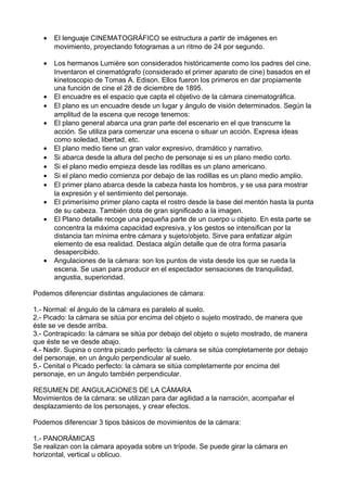 • El lenguaje CINEMATOGRÁFICO se estructura a partir de imágenes en
movimiento, proyectando fotogramas a un ritmo de 24 por segundo.
• Los hermanos Lumière son considerados históricamente como los padres del cine.
Inventaron el cinematógrafo (considerado el primer aparato de cine) basados en el
kinetoscopio de Tomas A. Edison. Ellos fueron los primeros en dar propiamente
una función de cine el 28 de diciembre de 1895.
• El encuadre es el espacio que capta el objetivo de la cámara cinematográfica.
• El plano es un encuadre desde un lugar y ángulo de visión determinados. Según la
amplitud de la escena que recoge tenemos:
• El plano general abarca una gran parte del escenario en el que transcurre la
acción. Se utiliza para comenzar una escena o situar un acción. Expresa ideas
como soledad, libertad, etc.
• El plano medio tiene un gran valor expresivo, dramático y narrativo.
• Si abarca desde la altura del pecho de personaje si es un plano medio corto.
• Si el plano medio empieza desde las rodillas es un plano americano.
• Si el plano medio comienza por debajo de las rodillas es un plano medio amplio.
• El primer plano abarca desde la cabeza hasta los hombros, y se usa para mostrar
la expresión y el sentimiento del personaje.
• El primerísimo primer plano capta el rostro desde la base del mentón hasta la punta
de su cabeza. También dota de gran significado a la imagen.
• El Plano detalle recoge una pequeña parte de un cuerpo u objeto. En esta parte se
concentra la máxima capacidad expresiva, y los gestos se intensifican por la
distancia tan mínima entre cámara y sujeto/objeto. Sirve para enfatizar algún
elemento de esa realidad. Destaca algún detalle que de otra forma pasaría
desapercibido.
• Angulaciones de la cámara: son los puntos de vista desde los que se rueda la
escena. Se usan para producir en el espectador sensaciones de tranquilidad,
angustia, superioridad.
Podemos diferenciar distintas angulaciones de cámara:
1.- Normal: el ángulo de la cámara es paralelo al suelo.
2.- Picado: la cámara se sitúa por encima del objeto o sujeto mostrado, de manera que
éste se ve desde arriba.
3.- Contrapicado: la cámara se sitúa por debajo del objeto o sujeto mostrado, de manera
que éste se ve desde abajo.
4.- Nadir. Supina o contra picado perfecto: la cámara se sitúa completamente por debajo
del personaje, en un ángulo perpendicular al suelo.
5.- Cenital o Picado perfecto: la cámara se sitúa completamente por encima del
personaje, en un ángulo también perpendicular.
RESUMEN DE ANGULACIONES DE LA CÁMARA
Movimientos de la cámara: se utilizan para dar agilidad a la narración, acompañar el
desplazamiento de los personajes, y crear efectos.
Podemos diferenciar 3 tipos básicos de movimientos de la cámara:
1.- PANORÁMICAS
Se realizan con la cámara apoyada sobre un trípode. Se puede girar la cámara en
horizontal, vertical u oblicuo.
 