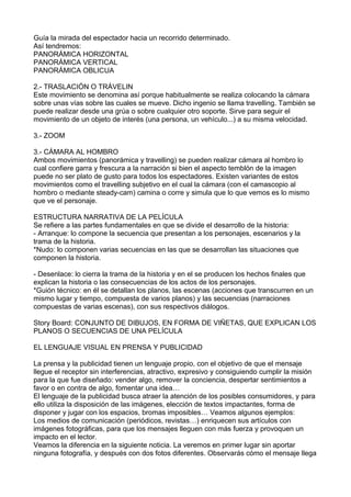 Guía la mirada del espectador hacia un recorrido determinado.
Así tendremos:
PANORÁMICA HORIZONTAL
PANORÁMICA VERTICAL
PANORÁMICA OBLICUA
2.- TRASLACIÓN O TRÁVELIN
Este movimiento se denomina así porque habitualmente se realiza colocando la cámara
sobre unas vías sobre las cuales se mueve. Dicho ingenio se llama travelling. También se
puede realizar desde una grúa o sobre cualquier otro soporte. Sirve para seguir el
movimiento de un objeto de interés (una persona, un vehículo...) a su misma velocidad.
3.- ZOOM
3.- CÁMARA AL HOMBRO
Ambos movimientos (panorámica y travelling) se pueden realizar cámara al hombro lo
cual confiere garra y frescura a la narración si bien el aspecto temblón de la imagen
puede no ser plato de gusto para todos los espectadores. Existen variantes de estos
movimientos como el travelling subjetivo en el cual la cámara (con el camascopio al
hombro o mediante steady-cam) camina o corre y simula que lo que vemos es lo mismo
que ve el personaje.
ESTRUCTURA NARRATIVA DE LA PELÍCULA
Se refiere a las partes fundamentales en que se divide el desarrollo de la historia:
- Arranque: lo compone la secuencia que presentan a los personajes, escenarios y la
trama de la historia.
*Nudo: lo componen varias secuencias en las que se desarrollan las situaciones que
componen la historia.
- Desenlace: lo cierra la trama de la historia y en el se producen los hechos finales que
explican la historia o las consecuencias de los actos de los personajes.
*Guión técnico: en él se detallan los planos, las escenas (acciones que transcurren en un
mismo lugar y tiempo, compuesta de varios planos) y las secuencias (narraciones
compuestas de varias escenas), con sus respectivos diálogos.
Story Board: CONJUNTO DE DIBUJOS, EN FORMA DE VIÑETAS, QUE EXPLICAN LOS
PLANOS O SECUENCIAS DE UNA PELÍCULA
EL LENGUAJE VISUAL EN PRENSA Y PUBLICIDAD
La prensa y la publicidad tienen un lenguaje propio, con el objetivo de que el mensaje
llegue el receptor sin interferencias, atractivo, expresivo y consiguiendo cumplir la misión
para la que fue diseñado: vender algo, remover la conciencia, despertar sentimientos a
favor o en contra de algo, fomentar una idea…
El lenguaje de la publicidad busca atraer la atención de los posibles consumidores, y para
ello utiliza la disposición de las imágenes, elección de textos impactantes, forma de
disponer y jugar con los espacios, bromas imposibles… Veamos algunos ejemplos:
Los medios de comunicación (periódicos, revistas…) enriquecen sus artículos con
imágenes fotográficas, para que los mensajes lleguen con más fuerza y provoquen un
impacto en el lector.
Veamos la diferencia en la siguiente noticia. La veremos en primer lugar sin aportar
ninguna fotografía, y después con dos fotos diferentes. Observarás cómo el mensaje llega
 