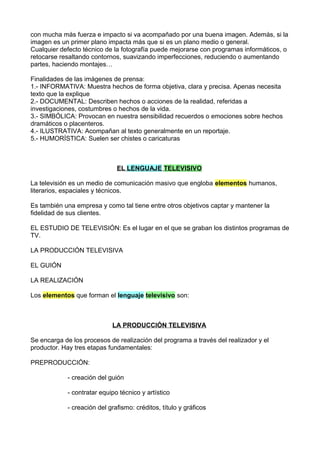 con mucha más fuerza e impacto si va acompañado por una buena imagen. Además, si la
imagen es un primer plano impacta más que si es un plano medio o general.
Cualquier defecto técnico de la fotografía puede mejorarse con programas informáticos, o
retocarse resaltando contornos, suavizando imperfecciones, reduciendo o aumentando
partes, haciendo montajes…
Finalidades de las imágenes de prensa:
1.- INFORMATIVA: Muestra hechos de forma objetiva, clara y precisa. Apenas necesita
texto que la explique
2.- DOCUMENTAL: Describen hechos o acciones de la realidad, referidas a
investigaciones, costumbres o hechos de la vida.
3.- SIMBÓLICA: Provocan en nuestra sensibilidad recuerdos o emociones sobre hechos
dramáticos o placenteros.
4.- ILUSTRATIVA: Acompañan al texto generalmente en un reportaje.
5.- HUMORÍSTICA: Suelen ser chistes o caricaturas
EL LENGUAJE TELEVISIVO
La televisión es un medio de comunicación masivo que engloba elementos humanos,
literarios, espaciales y técnicos.
Es también una empresa y como tal tiene entre otros objetivos captar y mantener la
fidelidad de sus clientes.
EL ESTUDIO DE TELEVISIÓN: Es el lugar en el que se graban los distintos programas de
TV.
LA PRODUCCIÓN TELEVISIVA
EL GUIÓN
LA REALIZACIÓN
Los elementos que forman el lenguaje televisivo son:
LA PRODUCCIÓN TELEVISIVA
Se encarga de los procesos de realización del programa a través del realizador y el
productor. Hay tres etapas fundamentales:
PREPRODUCCIÓN:
- creación del guión
- contratar equipo técnico y artístico
- creación del grafismo: créditos, título y gráficos
 