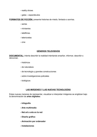 - reality shows
- galas – espectáculos
FORMATOS DE FICCIÓN: presenta historias de miedo, fantasía o sonrisa.
- series
- miniseries
- telefilmes
- telenovelas
- cine
GÉNEROS TELEVISIVOS
DOCUMENTAL: intenta describir la realidad intentando enseñar, informar, describir o
denunciar.
- históricos
- de naturaleza
- de tecnología y grandes construcciones
- sobre investigaciones policiales
- biológicos
LAS IMÁGENES Y LAS NUEVAS TECNOLOGÍAS
Estas nuevas maneras de representar, visualizar e interpretar imágenes se engloban bajo
la denominación de artes digitales:
- Infografía
- Arte multimedia
- Net art o arte en la red
- Diseño gráfico
- Animación por ordenador
- Instalaciones
 