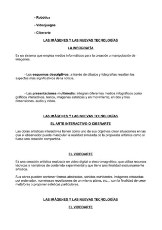 - Robótica
- Videojuegos
- Ciberarte
LAS IMÁGENES Y LAS NUEVAS TECNOLOGÍAS
LA INFOGRAFÍA
Es un sistema que emplea medios informáticos para la creación o manipulación de
imágenes.
- Los esquemas descriptivos: a través de dibujos y fotografías resaltan los
aspectos más significativos de la noticia.
- Las presentaciones multimedia: integran diferentes medios infográficos como
gráficos interactivos, textos, imágenes estáticas y en movimiento, en dos y tres
dimensiones, audio y video.
LAS IMÁGENES Y LAS NUEVAS TECNOLOGÍAS
EL ARTE INTERACTIVO O CIBERARTE
Las obras artísticas interactivas tienen como uno de sus objetivos crear situaciones en las
que el observador pueda manipular la realidad simulada de la propuesta artística como si
fuese una creación compartida.
EL VIDEOARTE
Es una creación artística realizada en video digital o electromagnético, que utiliza recursos
técnicos y narrativos de contenido experimental y que tiene una finalidad exclusivamente
artística.
Sus obras pueden contener formas abstractas, sonidos estridentes, imágenes retocadas
por ordenador, numerosas repeticiones de un mismo plano, etc… con la finalidad de crear
metáforas o proponer estéticas particulares.
LAS IMÁGENES Y LAS NUEVAS TECNOLOGÍAS
EL VIDEOARTE
 