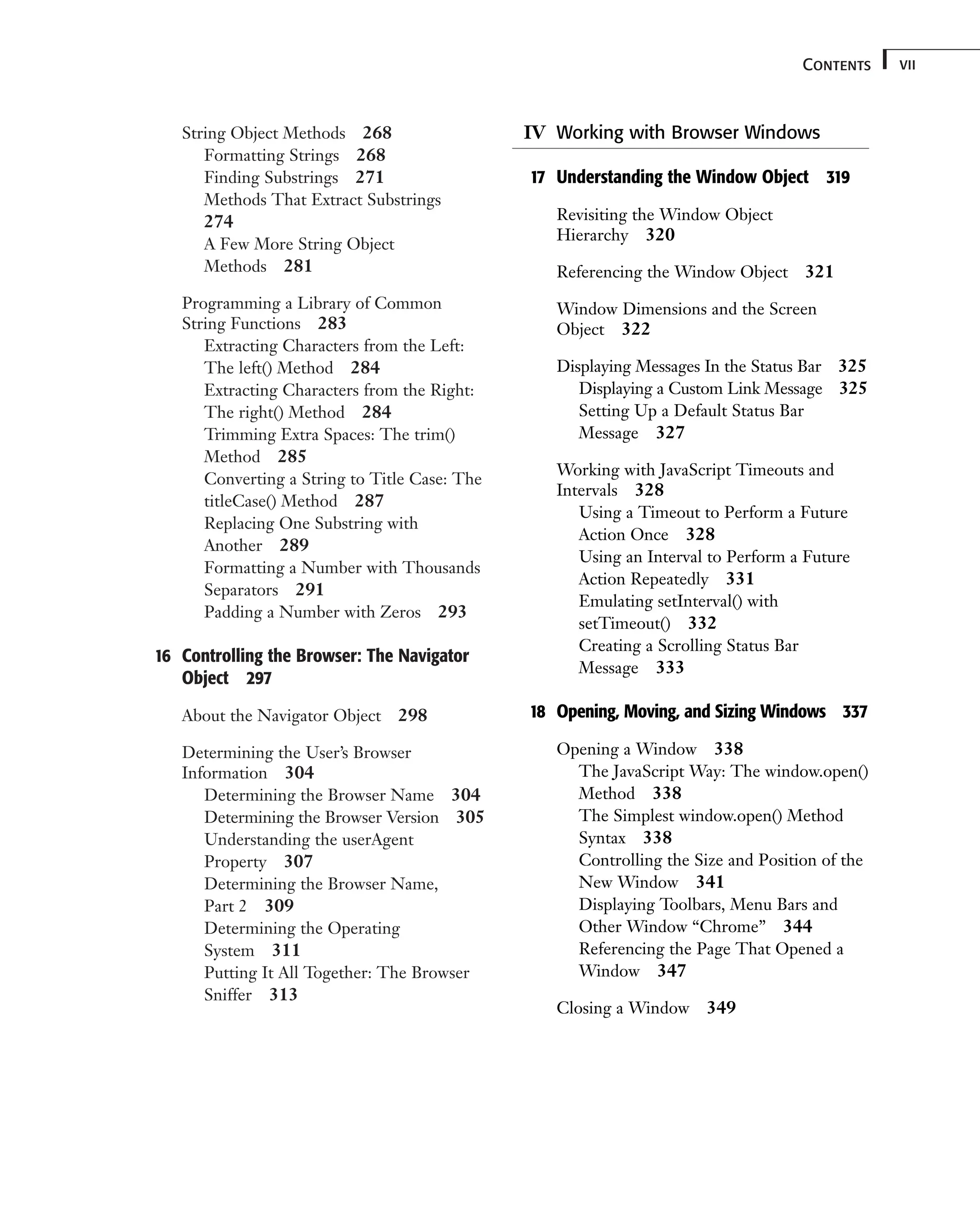 String Object Methods 268 Formatting Strings 268 Finding Substrings 271 Methods That Extract Substrings 274 A Few More String Object Methods 281 Programming a Library of Common String Functions 283 Extracting Characters from the Left: The left() Method 284 Extracting Characters from the Right: The right() Method 284 Trimming Extra Spaces: The trim() Method 285 Converting a String to Title Case: The titleCase() Method 287 Replacing One Substring with Another 289 Formatting a Number with Thousands Separators 291 Padding a Number with Zeros 293 16 Controlling the Browser: The Navigator Object 297 About the Navigator Object 298 Determining the User’s Browser Information 304 Determining the Browser Name 304 Determining the Browser Version 305 Understanding the userAgent Property 307 Determining the Browser Name, Part 2 309 Determining the Operating System 311 Putting It All Together: The Browser Sniffer 313 vii Contents IV Working with Browser Windows 17 Understanding the Window Object 319 Revisiting the Window Object Hierarchy 320 Referencing the Window Object 321 Window Dimensions and the Screen Object 322 Displaying Messages In the Status Bar 325 Displaying a Custom Link Message 325 Setting Up a Default Status Bar Message 327 Working with JavaScript Timeouts and Intervals 328 Using a Timeout to Perform a Future Action Once 328 Using an Interval to Perform a Future Action Repeatedly 331 Emulating setInterval() with setTimeout() 332 Creating a Scrolling Status Bar Message 333 18 Opening, Moving, and Sizing Windows 337 Opening a Window 338 The JavaScript Way: The window.open() Method 338 The Simplest window.open() Method Syntax 338 Controlling the Size and Position of the New Window 341 Displaying Toolbars, Menu Bars and Other Window “Chrome” 344 Referencing the Page That Opened a Window 347 Closing a Window 349 