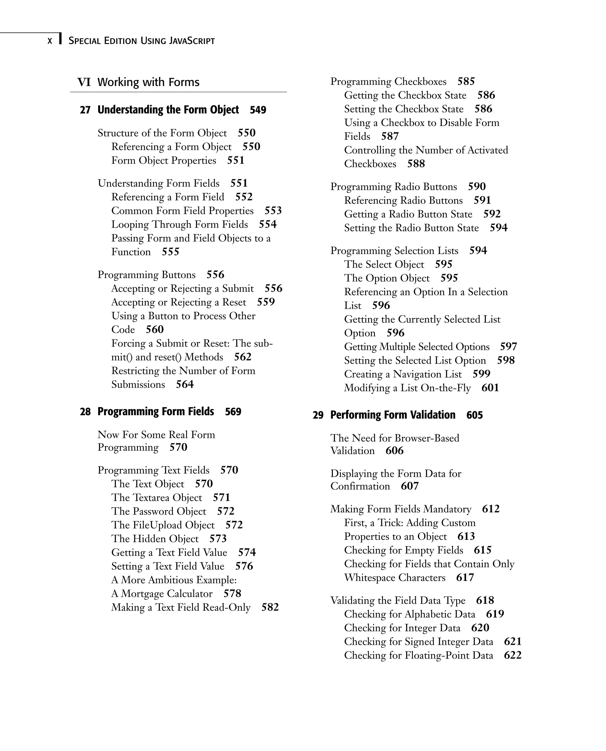 VI Working with Forms 27 Understanding the Form Object 549 Structure of the Form Object 550 Referencing a Form Object 550 Form Object Properties 551 Understanding Form Fields 551 Referencing a Form Field 552 Common Form Field Properties 553 Looping Through Form Fields 554 Passing Form and Field Objects to a Function 555 Programming Buttons 556 Accepting or Rejecting a Submit 556 Accepting or Rejecting a Reset 559 Using a Button to Process Other Code 560 Forcing a Submit or Reset: The sub- mit() and reset() Methods 562 Restricting the Number of Form Submissions 564 28 Programming Form Fields 569 Now For Some Real Form Programming 570 Programming Text Fields 570 The Text Object 570 The Textarea Object 571 The Password Object 572 The FileUpload Object 572 The Hidden Object 573 Getting a Text Field Value 574 Setting a Text Field Value 576 A More Ambitious Example: A Mortgage Calculator 578 Making a Text Field Read-Only 582 Special Edition Using JavaScript x Programming Checkboxes 585 Getting the Checkbox State 586 Setting the Checkbox State 586 Using a Checkbox to Disable Form Fields 587 Controlling the Number of Activated Checkboxes 588 Programming Radio Buttons 590 Referencing Radio Buttons 591 Getting a Radio Button State 592 Setting the Radio Button State 594 Programming Selection Lists 594 The Select Object 595 The Option Object 595 Referencing an Option In a Selection List 596 Getting the Currently Selected List Option 596 Getting Multiple Selected Options 597 Setting the Selected List Option 598 Creating a Navigation List 599 Modifying a List On-the-Fly 601 29 Performing Form Validation 605 The Need for Browser-Based Validation 606 Displaying the Form Data for Confirmation 607 Making Form Fields Mandatory 612 First, a Trick: Adding Custom Properties to an Object 613 Checking for Empty Fields 615 Checking for Fields that Contain Only Whitespace Characters 617 Validating the Field Data Type 618 Checking for Alphabetic Data 619 Checking for Integer Data 620 Checking for Signed Integer Data 621 Checking for Floating-Point Data 622 