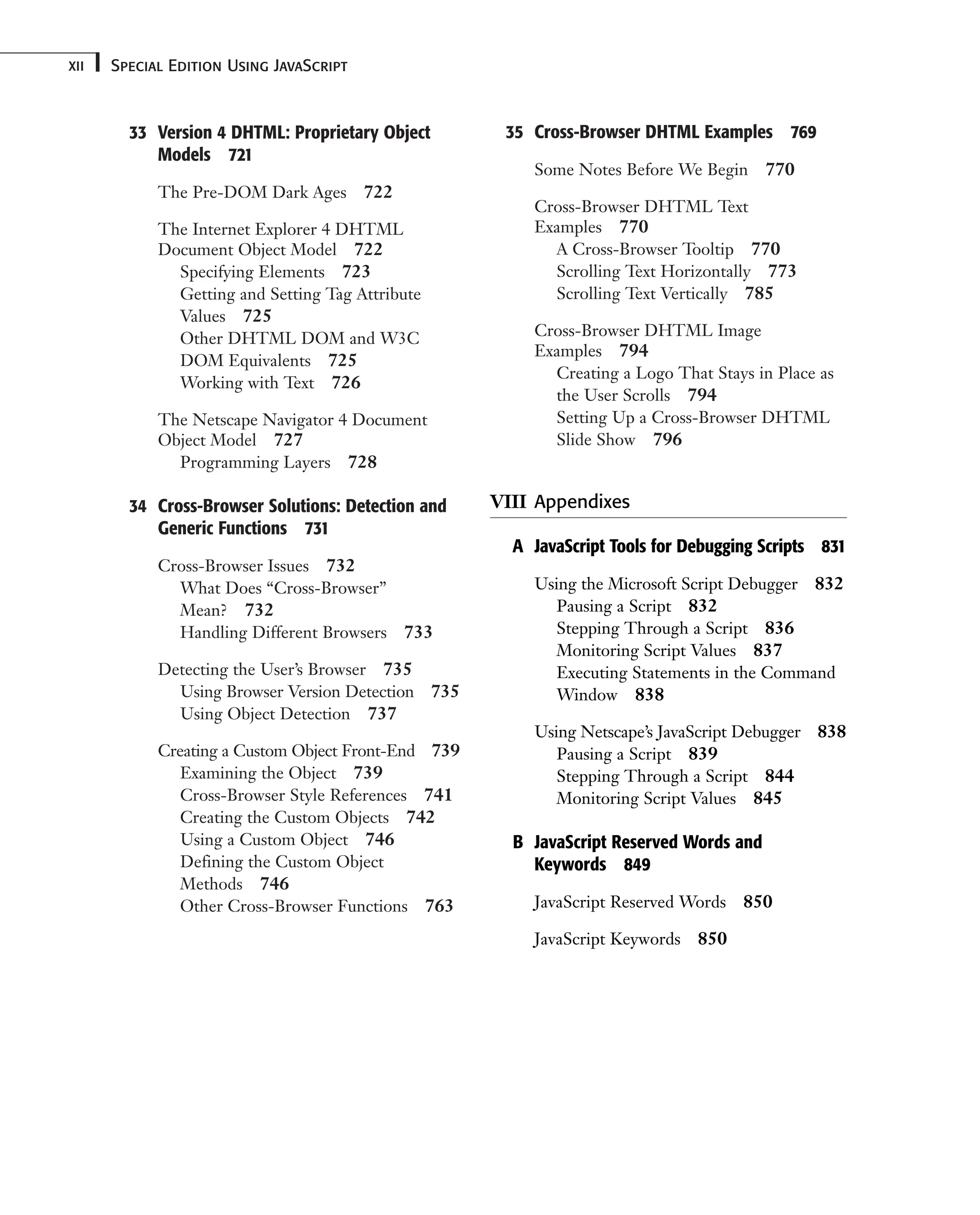 33 Version 4 DHTML: Proprietary Object Models 721 The Pre-DOM Dark Ages 722 The Internet Explorer 4 DHTML Document Object Model 722 Specifying Elements 723 Getting and Setting Tag Attribute Values 725 Other DHTML DOM and W3C DOM Equivalents 725 Working with Text 726 The Netscape Navigator 4 Document Object Model 727 Programming Layers 728 34 Cross-Browser Solutions: Detection and Generic Functions 731 Cross-Browser Issues 732 What Does “Cross-Browser” Mean? 732 Handling Different Browsers 733 Detecting the User’s Browser 735 Using Browser Version Detection 735 Using Object Detection 737 Creating a Custom Object Front-End 739 Examining the Object 739 Cross-Browser Style References 741 Creating the Custom Objects 742 Using a Custom Object 746 Defining the Custom Object Methods 746 Other Cross-Browser Functions 763 Special Edition Using JavaScript xii 35 Cross-Browser DHTML Examples 769 Some Notes Before We Begin 770 Cross-Browser DHTML Text Examples 770 A Cross-Browser Tooltip 770 Scrolling Text Horizontally 773 Scrolling Text Vertically 785 Cross-Browser DHTML Image Examples 794 Creating a Logo That Stays in Place as the User Scrolls 794 Setting Up a Cross-Browser DHTML Slide Show 796 VIII Appendixes A JavaScript Tools for Debugging Scripts 831 Using the Microsoft Script Debugger 832 Pausing a Script 832 Stepping Through a Script 836 Monitoring Script Values 837 Executing Statements in the Command Window 838 Using Netscape’s JavaScript Debugger 838 Pausing a Script 839 Stepping Through a Script 844 Monitoring Script Values 845 B JavaScript Reserved Words and Keywords 849 JavaScript Reserved Words 850 JavaScript Keywords 850 