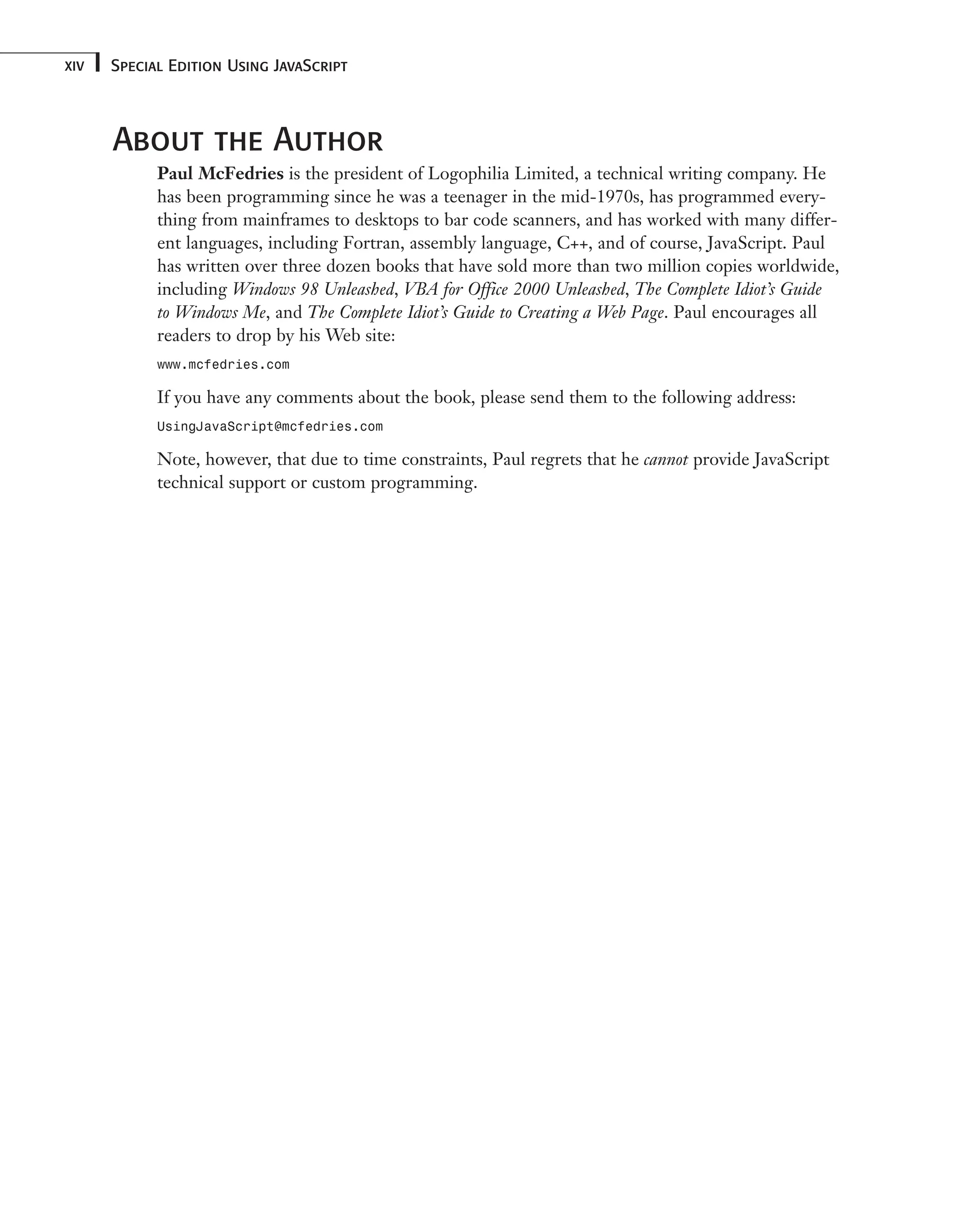 Special Edition Using JavaScript xiv About the Author Paul McFedries is the president of Logophilia Limited, a technical writing company. He has been programming since he was a teenager in the mid-1970s, has programmed every- thing from mainframes to desktops to bar code scanners, and has worked with many differ- ent languages, including Fortran, assembly language, C++, and of course, JavaScript. Paul has written over three dozen books that have sold more than two million copies worldwide, including Windows 98 Unleashed, VBA for Office 2000 Unleashed, The Complete Idiot’s Guide to Windows Me, and The Complete Idiot’s Guide to Creating a Web Page. Paul encourages all readers to drop by his Web site: www.mcfedries.com If you have any comments about the book, please send them to the following address: UsingJavaScript@mcfedries.com Note, however, that due to time constraints, Paul regrets that he cannot provide JavaScript technical support or custom programming. 