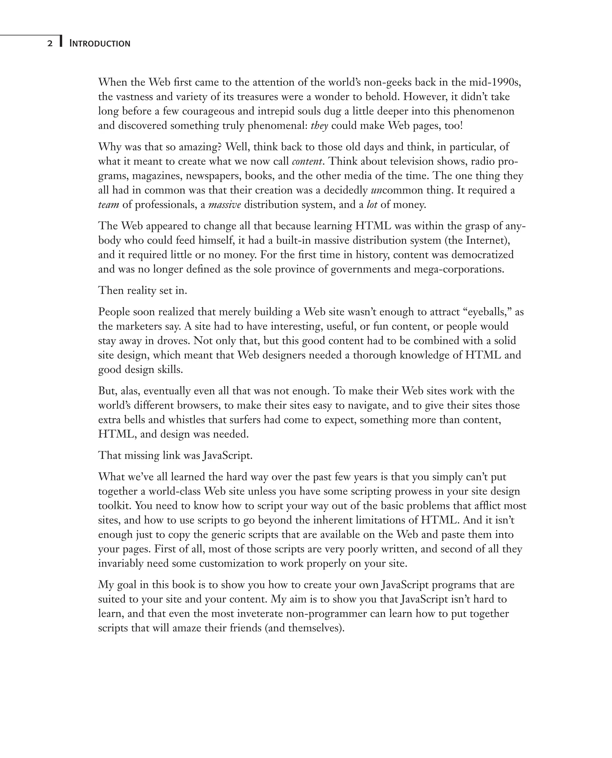 2 Introduction When the Web first came to the attention of the world’s non-geeks back in the mid-1990s, the vastness and variety of its treasures were a wonder to behold. However, it didn’t take long before a few courageous and intrepid souls dug a little deeper into this phenomenon and discovered something truly phenomenal: they could make Web pages, too! Why was that so amazing? Well, think back to those old days and think, in particular, of what it meant to create what we now call content. Think about television shows, radio pro- grams, magazines, newspapers, books, and the other media of the time. The one thing they all had in common was that their creation was a decidedly uncommon thing. It required a team of professionals, a massive distribution system, and a lot of money. The Web appeared to change all that because learning HTML was within the grasp of any- body who could feed himself, it had a built-in massive distribution system (the Internet), and it required little or no money. For the first time in history, content was democratized and was no longer defined as the sole province of governments and mega-corporations. Then reality set in. People soon realized that merely building a Web site wasn’t enough to attract “eyeballs,” as the marketers say. A site had to have interesting, useful, or fun content, or people would stay away in droves. Not only that, but this good content had to be combined with a solid site design, which meant that Web designers needed a thorough knowledge of HTML and good design skills. But, alas, eventually even all that was not enough. To make their Web sites work with the world’s different browsers, to make their sites easy to navigate, and to give their sites those extra bells and whistles that surfers had come to expect, something more than content, HTML, and design was needed. That missing link was JavaScript. What we’ve all learned the hard way over the past few years is that you simply can’t put together a world-class Web site unless you have some scripting prowess in your site design toolkit. You need to know how to script your way out of the basic problems that afflict most sites, and how to use scripts to go beyond the inherent limitations of HTML. And it isn’t enough just to copy the generic scripts that are available on the Web and paste them into your pages. First of all, most of those scripts are very poorly written, and second of all they invariably need some customization to work properly on your site. My goal in this book is to show you how to create your own JavaScript programs that are suited to your site and your content. My aim is to show you that JavaScript isn’t hard to learn, and that even the most inveterate non-programmer can learn how to put together scripts that will amaze their friends (and themselves). 