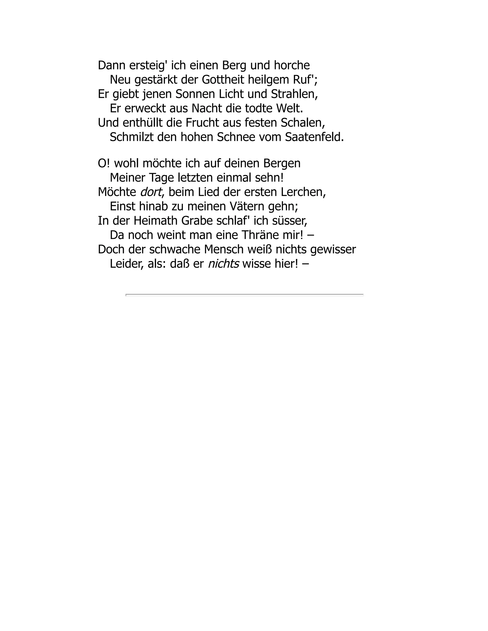 Dann ersteig' ich einen Berg und horche Neu gestärkt der Gottheit heilgem Ruf'; Er giebt jenen Sonnen Licht und Strahlen, Er erweckt aus Nacht die todte Welt. Und enthüllt die Frucht aus festen Schalen, Schmilzt den hohen Schnee vom Saatenfeld. O! wohl möchte ich auf deinen Bergen Meiner Tage letzten einmal sehn! Möchte dort, beim Lied der ersten Lerchen, Einst hinab zu meinen Vätern gehn; In der Heimath Grabe schlaf' ich süsser, Da noch weint man eine Thräne mir! – Doch der schwache Mensch weiß nichts gewisser Leider, als: daß er nichts wisse hier! – 