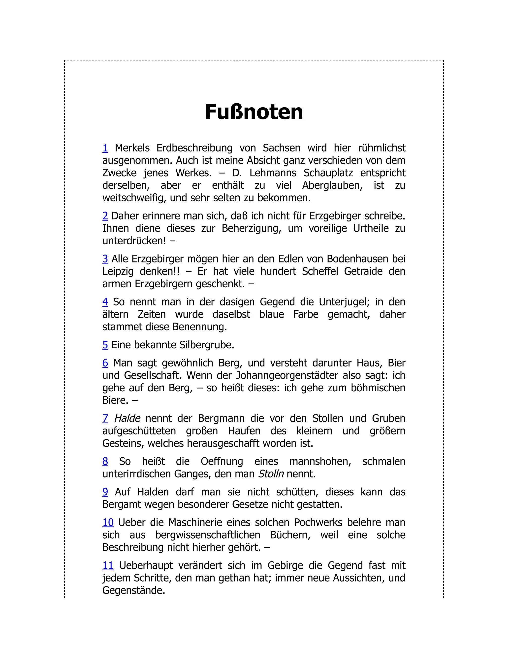 Fußnoten 1 Merkels Erdbeschreibung von Sachsen wird hier rühmlichst ausgenommen. Auch ist meine Absicht ganz verschieden von dem Zwecke jenes Werkes. – D. Lehmanns Schauplatz entspricht derselben, aber er enthält zu viel Aberglauben, ist zu weitschweifig, und sehr selten zu bekommen. 2 Daher erinnere man sich, daß ich nicht für Erzgebirger schreibe. Ihnen diene dieses zur Beherzigung, um voreilige Urtheile zu unterdrücken! – 3 Alle Erzgebirger mögen hier an den Edlen von Bodenhausen bei Leipzig denken!! – Er hat viele hundert Scheffel Getraide den armen Erzgebirgern geschenkt. – 4 So nennt man in der dasigen Gegend die Unterjugel; in den ältern Zeiten wurde daselbst blaue Farbe gemacht, daher stammet diese Benennung. 5 Eine bekannte Silbergrube. 6 Man sagt gewöhnlich Berg, und versteht darunter Haus, Bier und Gesellschaft. Wenn der Johanngeorgenstädter also sagt: ich gehe auf den Berg, – so heißt dieses: ich gehe zum böhmischen Biere. – 7 Halde nennt der Bergmann die vor den Stollen und Gruben aufgeschütteten großen Haufen des kleinern und größern Gesteins, welches herausgeschafft worden ist. 8 So heißt die Oeffnung eines mannshohen, schmalen unterirrdischen Ganges, den man Stolln nennt. 9 Auf Halden darf man sie nicht schütten, dieses kann das Bergamt wegen besonderer Gesetze nicht gestatten. 10 Ueber die Maschinerie eines solchen Pochwerks belehre man sich aus bergwissenschaftlichen Büchern, weil eine solche Beschreibung nicht hierher gehört. – 11 Ueberhaupt verändert sich im Gebirge die Gegend fast mit jedem Schritte, den man gethan hat; immer neue Aussichten, und Gegenstände. 