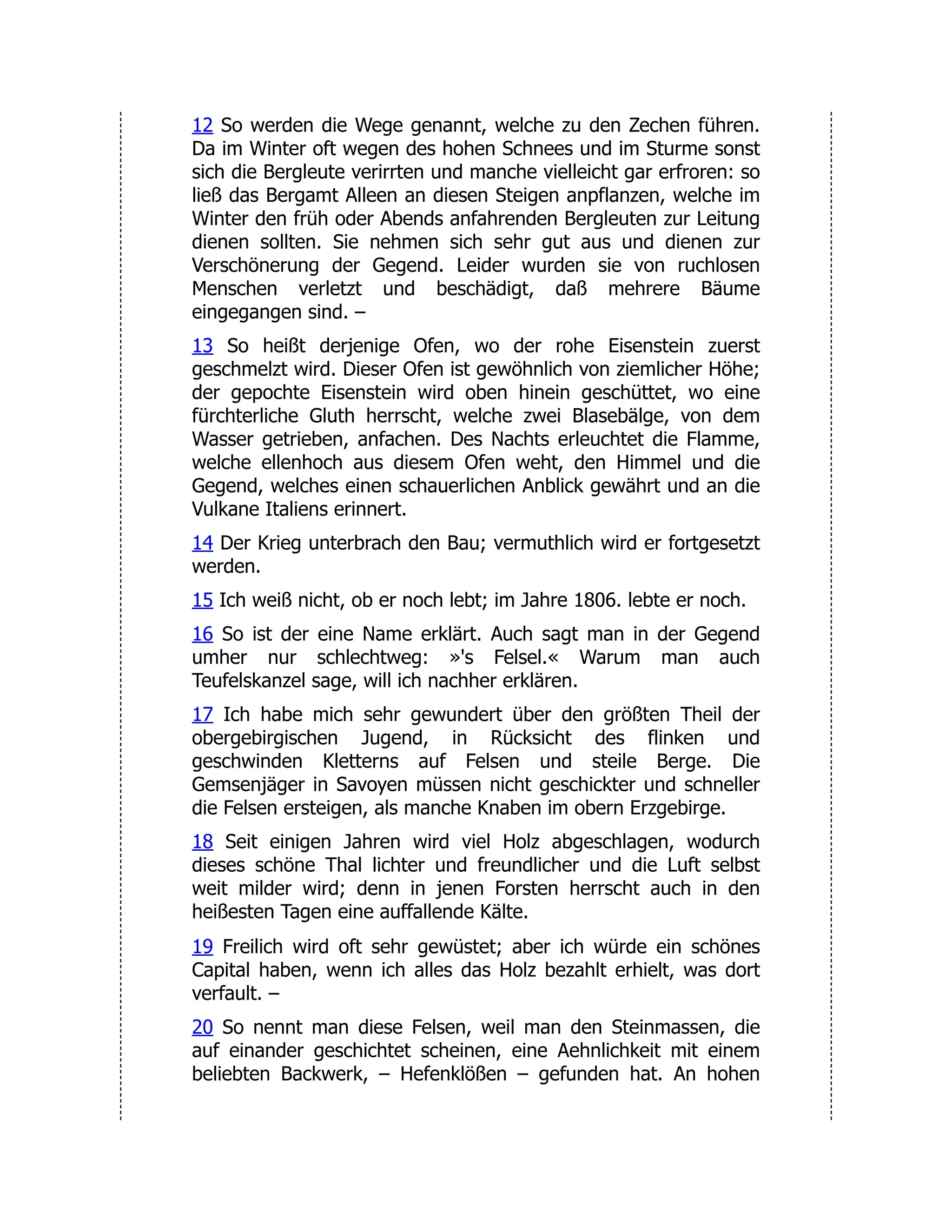 12 So werden die Wege genannt, welche zu den Zechen führen. Da im Winter oft wegen des hohen Schnees und im Sturme sonst sich die Bergleute verirrten und manche vielleicht gar erfroren: so ließ das Bergamt Alleen an diesen Steigen anpflanzen, welche im Winter den früh oder Abends anfahrenden Bergleuten zur Leitung dienen sollten. Sie nehmen sich sehr gut aus und dienen zur Verschönerung der Gegend. Leider wurden sie von ruchlosen Menschen verletzt und beschädigt, daß mehrere Bäume eingegangen sind. – 13 So heißt derjenige Ofen, wo der rohe Eisenstein zuerst geschmelzt wird. Dieser Ofen ist gewöhnlich von ziemlicher Höhe; der gepochte Eisenstein wird oben hinein geschüttet, wo eine fürchterliche Gluth herrscht, welche zwei Blasebälge, von dem Wasser getrieben, anfachen. Des Nachts erleuchtet die Flamme, welche ellenhoch aus diesem Ofen weht, den Himmel und die Gegend, welches einen schauerlichen Anblick gewährt und an die Vulkane Italiens erinnert. 14 Der Krieg unterbrach den Bau; vermuthlich wird er fortgesetzt werden. 15 Ich weiß nicht, ob er noch lebt; im Jahre 1806. lebte er noch. 16 So ist der eine Name erklärt. Auch sagt man in der Gegend umher nur schlechtweg: »'s Felsel.« Warum man auch Teufelskanzel sage, will ich nachher erklären. 17 Ich habe mich sehr gewundert über den größten Theil der obergebirgischen Jugend, in Rücksicht des flinken und geschwinden Kletterns auf Felsen und steile Berge. Die Gemsenjäger in Savoyen müssen nicht geschickter und schneller die Felsen ersteigen, als manche Knaben im obern Erzgebirge. 18 Seit einigen Jahren wird viel Holz abgeschlagen, wodurch dieses schöne Thal lichter und freundlicher und die Luft selbst weit milder wird; denn in jenen Forsten herrscht auch in den heißesten Tagen eine auffallende Kälte. 19 Freilich wird oft sehr gewüstet; aber ich würde ein schönes Capital haben, wenn ich alles das Holz bezahlt erhielt, was dort verfault. – 20 So nennt man diese Felsen, weil man den Steinmassen, die auf einander geschichtet scheinen, eine Aehnlichkeit mit einem beliebten Backwerk, – Hefenklößen – gefunden hat. An hohen 