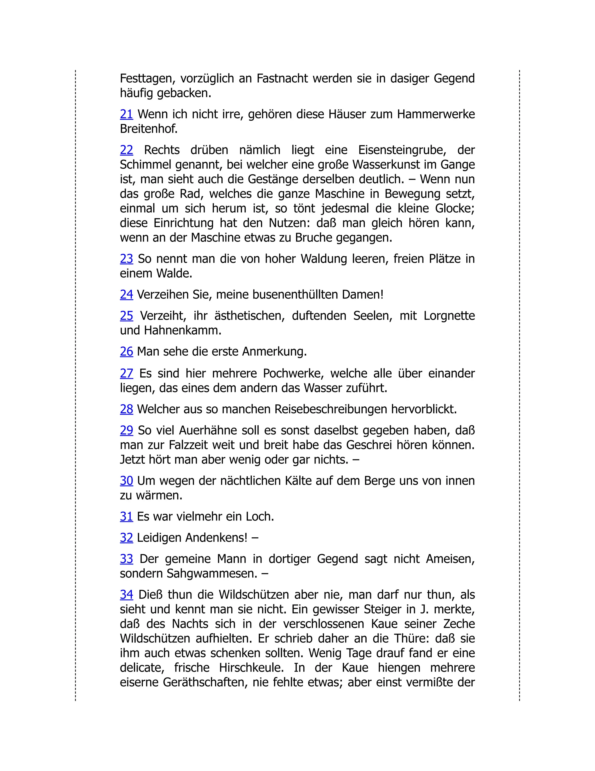Festtagen, vorzüglich an Fastnacht werden sie in dasiger Gegend häufig gebacken. 21 Wenn ich nicht irre, gehören diese Häuser zum Hammerwerke Breitenhof. 22 Rechts drüben nämlich liegt eine Eisensteingrube, der Schimmel genannt, bei welcher eine große Wasserkunst im Gange ist, man sieht auch die Gestänge derselben deutlich. – Wenn nun das große Rad, welches die ganze Maschine in Bewegung setzt, einmal um sich herum ist, so tönt jedesmal die kleine Glocke; diese Einrichtung hat den Nutzen: daß man gleich hören kann, wenn an der Maschine etwas zu Bruche gegangen. 23 So nennt man die von hoher Waldung leeren, freien Plätze in einem Walde. 24 Verzeihen Sie, meine busenenthüllten Damen! 25 Verzeiht, ihr ästhetischen, duftenden Seelen, mit Lorgnette und Hahnenkamm. 26 Man sehe die erste Anmerkung. 27 Es sind hier mehrere Pochwerke, welche alle über einander liegen, das eines dem andern das Wasser zuführt. 28 Welcher aus so manchen Reisebeschreibungen hervorblickt. 29 So viel Auerhähne soll es sonst daselbst gegeben haben, daß man zur Falzzeit weit und breit habe das Geschrei hören können. Jetzt hört man aber wenig oder gar nichts. – 30 Um wegen der nächtlichen Kälte auf dem Berge uns von innen zu wärmen. 31 Es war vielmehr ein Loch. 32 Leidigen Andenkens! – 33 Der gemeine Mann in dortiger Gegend sagt nicht Ameisen, sondern Sahgwammesen. – 34 Dieß thun die Wildschützen aber nie, man darf nur thun, als sieht und kennt man sie nicht. Ein gewisser Steiger in J. merkte, daß des Nachts sich in der verschlossenen Kaue seiner Zeche Wildschützen aufhielten. Er schrieb daher an die Thüre: daß sie ihm auch etwas schenken sollten. Wenig Tage drauf fand er eine delicate, frische Hirschkeule. In der Kaue hiengen mehrere eiserne Geräthschaften, nie fehlte etwas; aber einst vermißte der 