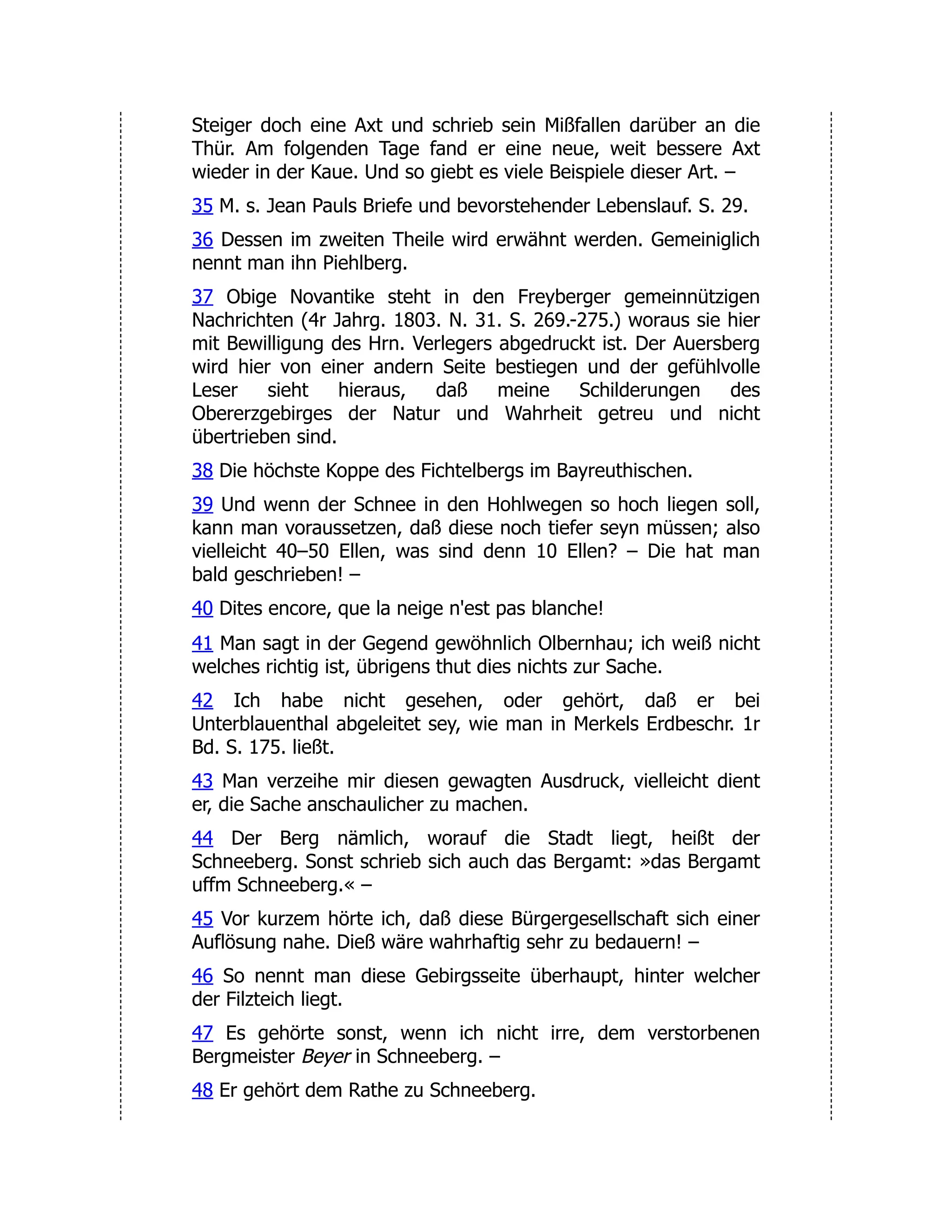 Steiger doch eine Axt und schrieb sein Mißfallen darüber an die Thür. Am folgenden Tage fand er eine neue, weit bessere Axt wieder in der Kaue. Und so giebt es viele Beispiele dieser Art. – 35 M. s. Jean Pauls Briefe und bevorstehender Lebenslauf. S. 29. 36 Dessen im zweiten Theile wird erwähnt werden. Gemeiniglich nennt man ihn Piehlberg. 37 Obige Novantike steht in den Freyberger gemeinnützigen Nachrichten (4r Jahrg. 1803. N. 31. S. 269.-275.) woraus sie hier mit Bewilligung des Hrn. Verlegers abgedruckt ist. Der Auersberg wird hier von einer andern Seite bestiegen und der gefühlvolle Leser sieht hieraus, daß meine Schilderungen des Obererzgebirges der Natur und Wahrheit getreu und nicht übertrieben sind. 38 Die höchste Koppe des Fichtelbergs im Bayreuthischen. 39 Und wenn der Schnee in den Hohlwegen so hoch liegen soll, kann man voraussetzen, daß diese noch tiefer seyn müssen; also vielleicht 40–50 Ellen, was sind denn 10 Ellen? – Die hat man bald geschrieben! – 40 Dites encore, que la neige n'est pas blanche! 41 Man sagt in der Gegend gewöhnlich Olbernhau; ich weiß nicht welches richtig ist, übrigens thut dies nichts zur Sache. 42 Ich habe nicht gesehen, oder gehört, daß er bei Unterblauenthal abgeleitet sey, wie man in Merkels Erdbeschr. 1r Bd. S. 175. ließt. 43 Man verzeihe mir diesen gewagten Ausdruck, vielleicht dient er, die Sache anschaulicher zu machen. 44 Der Berg nämlich, worauf die Stadt liegt, heißt der Schneeberg. Sonst schrieb sich auch das Bergamt: »das Bergamt uffm Schneeberg.« – 45 Vor kurzem hörte ich, daß diese Bürgergesellschaft sich einer Auflösung nahe. Dieß wäre wahrhaftig sehr zu bedauern! – 46 So nennt man diese Gebirgsseite überhaupt, hinter welcher der Filzteich liegt. 47 Es gehörte sonst, wenn ich nicht irre, dem verstorbenen Bergmeister Beyer in Schneeberg. – 48 Er gehört dem Rathe zu Schneeberg. 