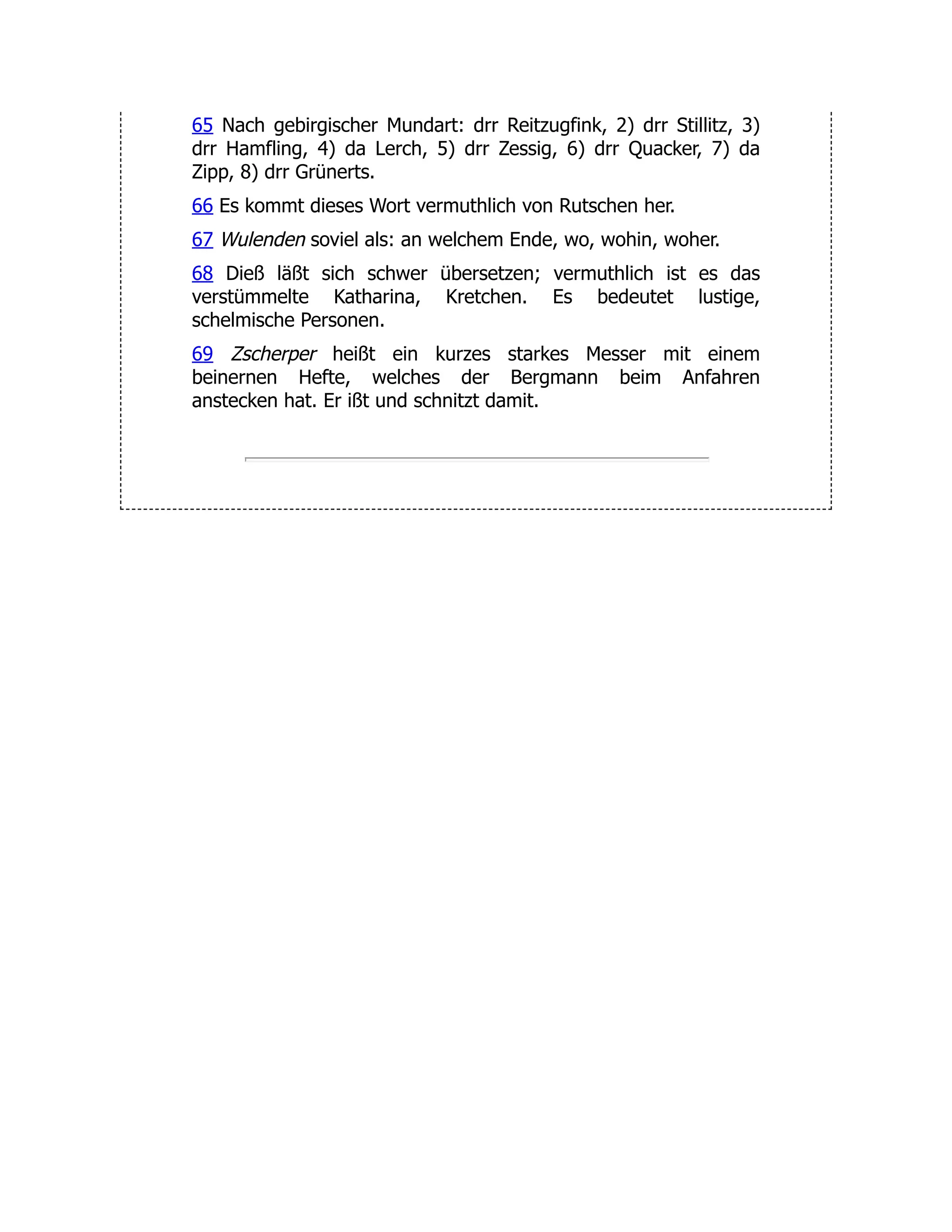 65 Nach gebirgischer Mundart: drr Reitzugfink, 2) drr Stillitz, 3) drr Hamfling, 4) da Lerch, 5) drr Zessig, 6) drr Quacker, 7) da Zipp, 8) drr Grünerts. 66 Es kommt dieses Wort vermuthlich von Rutschen her. 67 Wulenden soviel als: an welchem Ende, wo, wohin, woher. 68 Dieß läßt sich schwer übersetzen; vermuthlich ist es das verstümmelte Katharina, Kretchen. Es bedeutet lustige, schelmische Personen. 69 Zscherper heißt ein kurzes starkes Messer mit einem beinernen Hefte, welches der Bergmann beim Anfahren anstecken hat. Er ißt und schnitzt damit. 